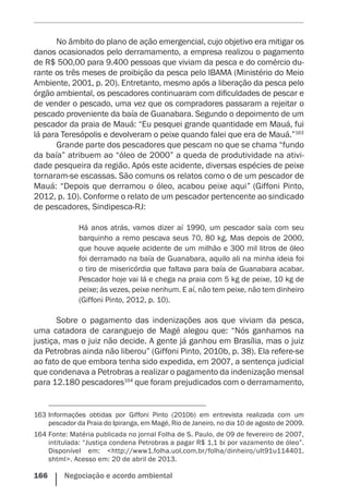 166    Negociação e acordo ambiental
No âmbito do plano de ação emergencial, cujo objetivo era mitigar os
danos ocasionados pelo derramamento, a empresa realizou o pagamento
de R$ 500,00 para 9.400 pessoas que viviam da pesca e do comércio du-
rante os três meses de proibição da pesca pelo IBAMA (Ministério do Meio
Ambiente, 2001, p. 20). Entretanto, mesmo após a liberação da pesca pelo
órgão ambiental, os pescadores continuaram com dificuldades de pescar e
de vender o pescado, uma vez que os compradores passaram a rejeitar o
pescado proveniente da baía de Guanabara. Segundo o depoimento de um
pescador da praia de Mauá: “Eu pesquei grande quantidade em Mauá, fui
lá para Teresópolis e devolveram o peixe quando falei que era de Mauá.”163
Grande parte dos pescadores que pescam no que se chama “fundo
da baía” atribuem ao “óleo de 2000” a queda de produtividade na ativi-
dade pesqueira da região. Após este acidente, diversas espécies de peixe
tornaram-se escassas. São comuns os relatos como o de um pescador de
Mauá: “Depois que derramou o óleo, acabou peixe aqui” (Giffoni Pinto,
2012, p. 10). Conforme o relato de um pescador pertencente ao sindicado
de pescadores, Sindipesca-RJ:
Há anos atrás, vamos dizer aí 1990, um pescador saía com seu
barquinho a remo pescava seus 70, 80 kg. Mas depois de 2000,
que houve aquele acidente de um milhão e 300 mil litros de óleo
foi derramado na baía de Guanabara, aquilo ali na minha ideia foi
o tiro de misericórdia que faltava para baía de Guanabara acabar.
Pescador hoje vai lá e chega na praia com 5 kg de peixe, 10 kg de
peixe; às vezes, peixe nenhum. E aí, não tem peixe, não tem dinheiro
(Giffoni Pinto, 2012, p. 10).
Sobre o pagamento das indenizações aos que viviam da pesca,
uma catadora de caranguejo de Magé alegou que: “Nós ganhamos na
justiça, mas o juiz não decide. A gente já ganhou em Brasília, mas o juiz
da Petrobras ainda não liberou” (Giffoni Pinto, 2010b, p. 38). Ela refere-se
ao fato de que embora tenha sido expedida, em 2007, a sentença judicial
que condenava a Petrobras a realizar o pagamento da indenização mensal
para 12.180 pescadores164
que foram prejudicados com o derramamento,
163	Informações obtidas por Giffoni Pinto (2010b) em entrevista realizada com um
pescador da Praia do Ipiranga, em Magé, Rio de Janeiro, no dia 10 de agosto de 2009.
164	Fonte: Matéria publicada no jornal Folha de S. Paulo, de 09 de fevereiro de 2007,
intitulada: “Justiça condena Petrobras a pagar R$ 1,1 bi por vazamento de óleo”.
Disponível em: <http://www1.folha.uol.com.br/folha/dinheiro/ult91u114401.
shtml>. Acesso em: 20 de abril de 2013.
 