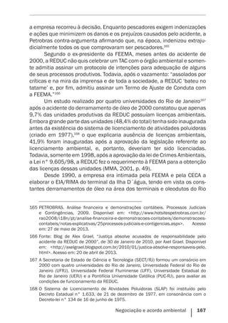 Negociação e acordo ambiental    167
a empresa recorreu à decisão. Enquanto pescadores exigem indenizações
e ações que minimizem os danos e os prejuízos causados pelo acidente, a
Petrobras contra-argumenta afirmando que, na época, indenizou extraju-
dicialmente todos os que comprovaram ser pescadores.165
Segundo o ex-presidente da FEEMA, meses antes do acidente de
2000, a REDUC não quis celebrar um TAC com o órgão ambiental e somen-
te admitia assinar um protocolo de intenções para adequação de alguns
de seus processos produtivos. Todavia, após o vazamento: “assolados por
críticas e na mira da imprensa e de toda a sociedade, a REDUC ‘bateu no
tatame’ e, por fim, admitiu assinar um Termo de Ajuste de Conduta com
a FEEMA.”166
Um estudo realizado por quatro universidades do Rio de Janeiro167
após o acidente do derramamento de óleo de 2000 constatou que apenas
9,7% das unidades produtivas da REDUC possuíam licenças ambientais.
Embora grande parte das unidades (48,4% do total) tenha sido inaugurada
antes da existência do sistema de licenciamento de atividades poluidoras
(criado em 1977),168
o que explicaria ausência de licenças ambientais,
41,9% foram inauguradas após a aprovação da legislação referente ao
licenciamento ambiental, e, portanto, deveriam ter sido licenciadas.
Todavia, somente em 1998, após a aprovação da lei de Crimes Ambientais,
a Lei n° 9.605/98, a REDUC fez o requerimento à FEEMA para a obtenção
das licenças dessas unidades (MMA, 2001, p. 49).
Desde 1990, a empresa era intimada pela FEEMA e pela CECA a
elaborar o EIA/RIMA do terminal da Ilha D´água, tendo em vista os cons-
tantes derramamentos de óleo na área dos terminais e oleodutos do Rio
165	PETROBRAS. Análise financeira e demonstrações contábeis. Processos Judiciais
e Contingências, 2009. Disponível em: <http://www.hotsitespetrobras.com.br/
rao2008/i18n/pt/analise-financeira-e-demonstracoes-contabeis/demonstracoes-
contabeis/notas-explicativas/25processos-judiciais-e-contigencias.aspx>. Acesso
em: 27 de maio de 2013.
166	Fonte: Blog de Alex Grael, “Justiça absolve acusados de responsabilidade pelo
acidente da REDUC de 2000”, de 30 de Janeiro de 2010, por Axel Grael. Disponível
em: <http://axelgrael.blogspot.com.br/2010/01/justica-absolve-responsaveis-pelo.
html>. Acesso em: 20 de abril de 2013.
167	A Secretaria de Estado de Ciência e Tecnologia (SECT/RJ) formou um consórcio em
2000 com quatro universidades do Rio de Janeiro, Universidade Federal do Rio de
Janeiro (UFRJ), Universidade Federal Fluminense (UFF), Universidade Estadual do
Rio de Janeiro (UERJ) e a Pontifícia Universidade Católica (PUC-RJ), para avaliar as
condições de funcionamento da REDUC.
168	O Sistema de Licenciamento de Atividades Poluidoras (SLAP) foi instituído pelo
Decreto Estadual n° 1.633, de 21 de dezembro de 1977, em consonância com o
Decreto-lei n° 134 de 16 de junho de 1975.
 