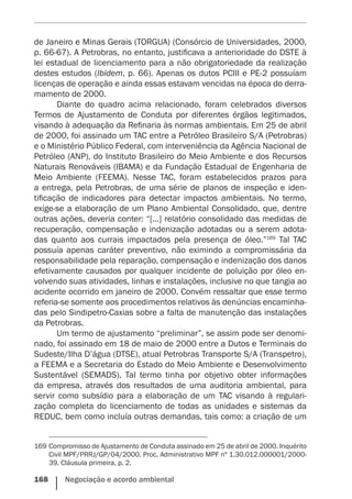 168    Negociação e acordo ambiental
de Janeiro e Minas Gerais (TORGUA) (Consórcio de Universidades, 2000,
p. 66-67). A Petrobras, no entanto, justificava a anterioridade do DSTE à
lei estadual de licenciamento para a não obrigatoriedade da realização
destes estudos (Ibidem, p. 66). Apenas os dutos PCIII e PE-2 possuíam
licenças de operação e ainda essas estavam vencidas na época do derra-
mamento de 2000.
Diante do quadro acima relacionado, foram celebrados diversos
Termos de Ajustamento de Conduta por diferentes órgãos legitimados,
visando à adequação da Refinaria às normas ambientais. Em 25 de abril
de 2000, foi assinado um TAC entre a Petróleo Brasileiro S/A (Petrobras)
e o Ministério Público Federal, com interveniência da Agência Nacional de
Petróleo (ANP), do Instituto Brasileiro do Meio Ambiente e dos Recursos
Naturais Renováveis (IBAMA) e da Fundação Estadual de Engenharia de
Meio Ambiente (FEEMA). Nesse TAC, foram estabelecidos prazos para
a entrega, pela Petrobras, de uma série de planos de inspeção e iden-
tificação de indicadores para detectar impactos ambientais. No termo,
exige-se a elaboração de um Plano Ambiental Consolidado, que, dentre
outras ações, deveria conter: “[...] relatório consolidado das medidas de
recuperação, compensação e indenização adotadas ou a serem adota-
das quanto aos currais impactados pela presença de óleo.”169
Tal TAC
possuía apenas caráter preventivo, não eximindo a compromissária da
responsabilidade pela reparação, compensação e indenização dos danos
efetivamente causados por qualquer incidente de poluição por óleo en-
volvendo suas atividades, linhas e instalações, inclusive no que tangia ao
acidente ocorrido em janeiro de 2000. Convém ressaltar que esse termo
referia-se somente aos procedimentos relativos às denúncias encaminha-
das pelo Sindipetro-Caxias sobre a falta de manutenção das instalações
da Petrobras.
Um termo de ajustamento “preliminar”, se assim pode ser denomi-
nado, foi assinado em 18 de maio de 2000 entre a Dutos e Terminais do
Sudeste/Ilha D’água (DTSE), atual Petrobras Transporte S/A (Transpetro),
a FEEMA e a Secretaria do Estado do Meio Ambiente e Desenvolvimento
Sustentável (SEMADS). Tal termo tinha por objetivo obter informações
da empresa, através dos resultados de uma auditoria ambiental, para
servir como subsídio para a elaboração de um TAC visando à regulari-
zação completa do licenciamento de todas as unidades e sistemas da
REDUC, bem como incluía outras demandas, tais como: a criação de um
169	Compromisso de Ajustamento de Conduta assinado em 25 de abril de 2000. Inquérito
Civil MPF/PRRJ/GP/04/2000. Proc. Administrativo MPF nº 1.30.012.000001/2000-
39. Cláusula primeira, p. 2.
 