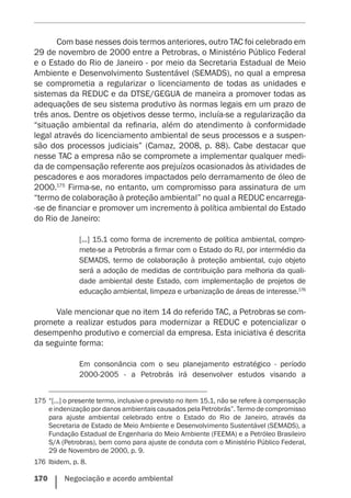 170    Negociação e acordo ambiental
Com base nesses dois termos anteriores, outro TAC foi celebrado em
29 de novembro de 2000 entre a Petrobras, o Ministério Público Federal
e o Estado do Rio de Janeiro - por meio da Secretaria Estadual de Meio
Ambiente e Desenvolvimento Sustentável (SEMADS), no qual a empresa
se comprometia a regularizar o licenciamento de todas as unidades e
sistemas da REDUC e da DTSE/GEGUA de maneira a promover todas as
adequações de seu sistema produtivo às normas legais em um prazo de
três anos. Dentre os objetivos desse termo, incluía-se a regularização da
“situação ambiental da refinaria, além do atendimento à conformidade
legal através do licenciamento ambiental de seus processos e a suspen-
são dos processos judiciais” (Camaz, 2008, p. 88). Cabe destacar que
nesse TAC a empresa não se compromete a implementar qualquer medi-
da de compensação referente aos prejuízos ocasionados às atividades de
pescadores e aos moradores impactados pelo derramamento de óleo de
2000.175
Firma-se, no entanto, um compromisso para assinatura de um
“termo de colaboração à proteção ambiental” no qual a REDUC encarrega-
-se de financiar e promover um incremento à política ambiental do Estado
do Rio de Janeiro:
[...] 15.1 como forma de incremento de política ambiental, compro-
mete-se a Petrobrás a firmar com o Estado do RJ, por intermédio da
SEMADS, termo de colaboração à proteção ambiental, cujo objeto
será a adoção de medidas de contribuição para melhoria da quali-
dade ambiental deste Estado, com implementação de projetos de
educação ambiental, limpeza e urbanização de áreas de interesse.176
Vale mencionar que no item 14 do referido TAC, a Petrobras se com-
promete a realizar estudos para modernizar a REDUC e potencializar o
desempenho produtivo e comercial da empresa. Esta iniciativa é descrita
da seguinte forma:
Em consonância com o seu planejamento estratégico - período
2000-2005 - a Petrobrás irá desenvolver estudos visando a
175	“[...] o presente termo, inclusive o previsto no item 15.1, não se refere à compensação
e indenização por danos ambientais causados pela Petrobrás”. Termo de compromisso
para ajuste ambiental celebrado entre o Estado do Rio de Janeiro, através da
Secretaria de Estado de Meio Ambiente e Desenvolvimento Sustentável (SEMADS), a
Fundação Estadual de Engenharia do Meio Ambiente (FEEMA) e a Petróleo Brasileiro
S/A (Petrobras), bem como para ajuste de conduta com o Ministério Público Federal,
29 de Novembro de 2000, p. 9.
176	 Ibidem, p. 8.
 