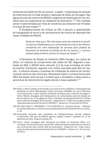 Negociação e acordo ambiental    179
ambiental do Estado do Rio de Janeiro”, a saber: “implantação de estação
de tratamento do rio Irajá; projeto e execução de obras de drenagem das
águas pluviais do entorno da REDUC; programa de destinação de lixo reci-
clável para as cooperativas de catadores de Gramacho”.204
Tais medidas
seriam implementadas por meio de convênios que deveriam ser firmados
no prazo de seis meses.205
O Sindipetro-Caxias fez críticas ao TAC e discutiu a possibilidade
de impugnação do termo e de cancelamento da licença de operação das
novas unidades da REDUC:
Tendo em vista que o TAC não trouxe nenhuma melhoria ou benefí-
cio para os trabalhadores ou a comunidade do entorno da refinaria,
consistindo em mera distribuição de recursos para projetos da
Secretaria do Ambiente do Estado do Rio de Janeiro [...] nenhum
centavo desse dinheiro vai ficar em Duque de Caxias.206
A Secretaria do Estado do Ambiente (SEA) divulgou, em março de
2013, um balanço do cumprimento das ações do TAC. Segundo a ava-
liação da SEA, a REDUC teria reduzido 1/3 de suas emissões de óxido
de enxofre. Entretanto, segundo uma notícia veiculada pela SEA em seu
site, “a refinaria atrasou o processo de instalação de sistema de monito-
ramento contínuo das chaminés, dificultando assim o conhecimento pelo
INEA dos dados reais do que é emitido para a atmosfera; e descumpriu o
percentual de tratamento de esgoto devido à baixa captação”.207
204	Sobre a última medida, já foi firmado um convênio entre a REDUC e a Associação dos
Catadores do Aterro Metropolitano Jardim Gramacho (ACAMJG) em que a Petrobras
“se comprometeu a doar resíduos recicláveis da Reduc para o polo de reciclagem”.
Fonte: Matéria divulgada pela Subsecretaria de comunicação social do Estado do
Rio de Janeiro, de 17 de agosto de 2012, intitulada “Acordo garante R$ 3,5 milhões
para o polo de reciclagem de Gramacho”. Disponível em: <http://www.rj.gov.br/web/
imprensa/exibeconteudo?article-id=1050627>. Acesso em: 15 de junho de 2013.
205	TAC INEA 006/11. PROCESSO nº E-07/500.955/11. Cláusula Quarta – Medidas
de colaboração para a melhoria da qualidade abiental do Estado do Rio de Janeiro,
p. 32.
206	Informação fornecida pelo presidente do Sindipetro-Caxias durante palestra
no Seminário “50 anos de REDUC, ganhos, perdas e danos”, realizado em 17 de
setembro de 2011, Duque de Caxias, RJ.
207	Fonte: notícia divulgada pela Secretaria do Estado do Ambiente (SEA), s/d,
intitulada “Petrobras terá que investir R$ 1 bilhão em ações ambientais em refinaria
que contribuirão para sanear Baía de Guanabara”. Disponível em: <http://www.
rj.gov.br/web/sea/exibeconteudo?article-id=1440050>. Acesso em: 16 de junho
de 2013.
 