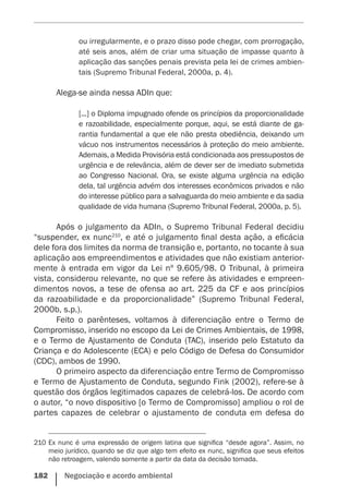 182    Negociação e acordo ambiental
ou irregularmente, e o prazo disso pode chegar, com prorrogação,
até seis anos, além de criar uma situação de impasse quanto à
aplicação das sanções penais prevista pela lei de crimes ambien-
tais (Supremo Tribunal Federal, 2000a, p. 4).
Alega-se ainda nessa ADIn que:
[...] o Diploma impugnado ofende os princípios da proporcionalidade
e razoabilidade, especialmente porque, aqui, se está diante de ga-
rantia fundamental a que ele não presta obediência, deixando um
vácuo nos instrumentos necessários à proteção do meio ambiente.
Ademais, a Medida Provisória está condicionada aos pressupostos de
urgência e de relevância, além de dever ser de imediato submetida
ao Congresso Nacional. Ora, se existe alguma urgência na edição
dela, tal urgência advém dos interesses econômicos privados e não
do interesse público para a salvaguarda do meio ambiente e da sadia
qualidade de vida humana (Supremo Tribunal Federal, 2000a, p. 5).
Após o julgamento da ADIn, o Supremo Tribunal Federal decidiu
“suspender, ex nunc210
, e até o julgamento final desta ação, a eficácia
dele fora dos limites da norma de transição e, portanto, no tocante à sua
aplicação aos empreendimentos e atividades que não existiam anterior-
mente à entrada em vigor da Lei nº 9.605/98. O Tribunal, à primeira
vista, considerou relevante, no que se refere às atividades e empreen-
dimentos novos, a tese de ofensa ao art. 225 da CF e aos princípios
da razoabilidade e da proporcionalidade” (Supremo Tribunal Federal,
2000b, s.p.).
Feito o parênteses, voltamos à diferenciação entre o Termo de
Compromisso, inserido no escopo da Lei de Crimes Ambientais, de 1998,
e o Termo de Ajustamento de Conduta (TAC), inserido pelo Estatuto da
Criança e do Adolescente (ECA) e pelo Código de Defesa do Consumidor
(CDC), ambos de 1990.
O primeiro aspecto da diferenciação entre Termo de Compromisso
e Termo de Ajustamento de Conduta, segundo Fink (2002), refere-se à
questão dos órgãos legitimados capazes de celebrá-los. De acordo com
o autor, “o novo dispositivo [o Termo de Compromisso] ampliou o rol de
partes capazes de celebrar o ajustamento de conduta em defesa do
210	Ex nunc é uma expressão de origem latina que significa “desde agora”. Assim, no
meio jurídico, quando se diz que algo tem efeito ex nunc, significa que seus efeitos
não retroagem, valendo somente a partir da data da decisão tomada.
 