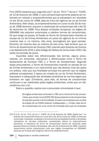 184    Negociação e acordo ambiental
Fink (2002) assevera que, segundo o § 2° do art. 79-A,213
da Lei n° 9.605,
de 12 de fevereiro de 1998, o novo compromisso somente poderia ser ce-
lebrado em relação a empreendimentos que já estivessem em atividade
no dia 30 de março de 1998, data do início da vigência da Lei de Crimes
Ambientais. Além disso, os empreendimentos em curso no dia 30 de mar-
ço de 1998 deveriam requerer a celebração do compromisso até o dia 31
de dezembro de 1998. Fora dessas condições temporais, os órgãos do
SISNAMA não estariam autorizados a celebrar termos de compromisso.
No que tange os prazos, foi fixado no Termo de Compromisso inserido no
escopo da Lei de Crimes Ambientais um prazo de vigência de no mínimo
noventa dias e, no máximo, três anos, prorrogáveis por igual período.
Portanto, de noventa dias ao máximo de seis anos. Vale lembrar que no
Termo de Ajustamento de Conduta (TAC) inserido pelo Estatuto da Criança
e do Adolescente (ECA) e pelo Código de Defesa do Consumidor (CDC) não
existe tal previsão de prazo.
Inquiridos sobre tais diferenciações dos termos, alguns procu-
radores, em entrevista, reforçaram a diferenciação entre o Termo de
Ajustamento de Conduta (TAC) e o Termo de Compromisso. Segundo
esses procuradores, o Termo de Compromisso inserido no escopo da Lei
de Crimes Ambientais é um instrumento que não deveria mais ser posto
em prática, visto que sua finalidade principal era permitir que os órgãos
públicos competentes, à época da criação da Lei de Crimes Ambientais,
buscassem a adequação das atividades produtivas às normas legais que
entravam em vigor. Entretanto, para eles, os termos de compromisso
continuam a ser celebrados pelos órgãos ambientais, ainda que em dis-
cordância com a lei.
Sobre a questão, explica-nos o procurador entrevistado 4 que:
Os órgãos ambientais confundem o TAC com o tal do termo de compro-
misso,queconstanaLei9.605/98.Sóqueessetermodecompromisso
foi previsto quando a lei foi editada. Era para as empresas que na data
da edição da Lei 9.605 estavam inadequadas [...]. Então, esse termo
de compromisso era uma norma de transição para que as empresas
213	O § 2o  do art. 79-A, da Lei n° 9.605, de 12 de fevereiro de 1998, dispõe que: “no
tocante aos empreendimentos em curso até o dia 30 de março de 1998, envolvendo
construção, instalação, ampliação e funcionamento de estabelecimentos e atividades
utilizadores de recursos ambientais, considerados efetiva ou potencialmente
poluidores, a assinatura do termo de compromisso deverá ser requerida pelas
pessoas físicas e jurídicas interessadas, até o dia 31 de dezembro de 1998, mediante
requerimento escrito protocolizado junto aos órgãos competentes do SISNAMA,
devendo ser firmado pelo dirigente máximo do estabelecimento”.
 