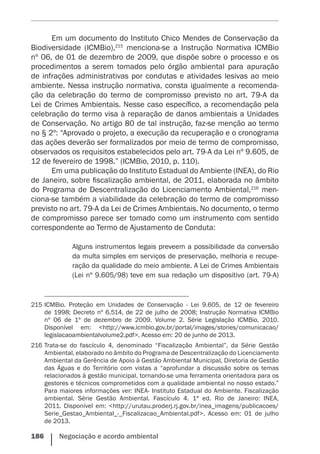 186    Negociação e acordo ambiental
Em um documento do Instituto Chico Mendes de Conservação da
Biodiversidade (ICMBio),215
menciona-se a Instrução Normativa ICMBio
nº 06, de 01 de dezembro de 2009, que dispõe sobre o processo e os
procedimentos a serem tomados pelo órgão ambiental para apuração
de infrações administrativas por condutas e atividades lesivas ao meio
ambiente. Nessa instrução normativa, consta igualmente a recomenda-
ção da celebração do termo de compromisso previsto no art. 79-A da
Lei de Crimes Ambientais. Nesse caso específico, a recomendação pela
celebração do termo visa à reparação de danos ambientais a Unidades
de Conservação. No artigo 80 de tal instrução, faz-se menção ao termo
no § 2º: “Aprovado o projeto, a execução da recuperação e o cronograma
das ações deverão ser formalizados por meio de termo de compromisso,
observados os requisitos estabelecidos pelo art. 79-A da Lei nº 9.605, de
12 de fevereiro de 1998.” (ICMBio, 2010, p. 110).
Em uma publicação do Instituto Estadual do Ambiente (INEA), do Rio
de Janeiro, sobre fiscalização ambiental, de 2011, elaborada no âmbito
do Programa de Descentralização do Licenciamento Ambiental,216
men-
ciona-se também a viabilidade da celebração do termo de compromisso
previsto no art. 79-A da Lei de Crimes Ambientais. No documento, o termo
de compromisso parece ser tomado como um instrumento com sentido
correspondente ao Termo de Ajustamento de Conduta:
Alguns instrumentos legais preveem a possibilidade da conversão
da multa simples em serviços de preservação, melhoria e recupe-
ração da qualidade do meio ambiente. A Lei de Crimes Ambientais
(Lei nº 9.605/98) teve em sua redação um dispositivo (art. 79-A)
215	ICMBio. Proteção em Unidades de Conservação - Lei 9.605, de 12 de fevereiro
de 1998; Decreto nº 6.514, de 22 de julho de 2008; Instrução Normativa ICMBio
nº 06 de 1º de dezembro de 2009. Volume 2. Série Legislação ICMBio, 2010.
Disponível em: <http://www.icmbio.gov.br/portal/images/stories/comunicacao/
legislacaoambientalvolume2.pdf>. Acesso em: 20 de junho de 2013.
216	Trata-se do fascículo 4, denominado “Fiscalização Ambiental”, da Série Gestão
Ambiental, elaborado no âmbito do Programa de Descentralização do Licenciamento
Ambiental da Gerência de Apoio à Gestão Ambiental Municipal, Diretoria de Gestão
das Águas e do Território com vistas a “aprofundar a discussão sobre os temas
relacionados à gestão municipal, tornando-se uma ferramenta orientadora para os
gestores e técnicos comprometidos com a qualidade ambiental no nosso estado.”
Para maiores informações ver: INEA- Instituto Estadual do Ambiente. Fiscalização
ambiental. Série Gestão Ambiental. Fascículo 4. 1ª ed. Rio de Janeiro: INEA,
2011. Disponível em: <http://urutau.proderj.rj.gov.br/inea_imagens/publicacoes/
Serie_Gestao_Ambiental_-_Fiscalizacao_Ambiental.pdf>. Acesso em: 01 de julho
de 2013.
 