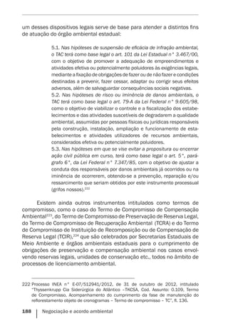 188    Negociação e acordo ambiental
um desses dispositivos legais serve de base para atender a distintos fins
de atuação do órgão ambiental estadual:
5.1. Nas hipóteses de suspensão de eficácia de infração ambiental,
o TAC terá como base legal o art. 101 da Lei Estadual n° 3.467/00,
com o objetivo de promover a adequação de empreendimentos e
atividades efetiva ou potencialmente poluidores às exigências legais,
mediante a fixação de obrigações de fazer ou de não fazer e condições
destinadas a prevenir, fazer cessar, adaptar ou corrigir seus efeitos
adversos, além de salvaguardar consequências sociais negativas.
5.2. Nas hipóteses de risco ou iminência de danos ambientais, o
TAC terá como base legal o art. 79-A da Lei Federal n° 9.605/98,
como o objetivo de viabilizar o controle e a fiscalização dos estabe-
lecimentos e das atividades suscetíveis de degradarem a qualidade
ambiental, assumidas por pessoas físicas ou jurídicas responsáveis
pela construção, instalação, ampliação e funcionamento de esta-
belecimentos e atividades utilizadores de recursos ambientais,
considerados efetiva ou potencialmente poluidores.
5.3. Nas hipóteses em que se vise evitar a propositura ou encerrar
ação civil pública em curso, terá como base legal o art. 5°, pará-
grafo 6°, da Lei Federal n° 7.347/85, com o objetivo de ajustar a
conduta dos responsáveis por danos ambientais já ocorridos ou na
iminência de ocorrerem, obtendo-se a prevenção, reparação e/ou
ressarcimento que seriam obtidos por este instrumento processual
(grifos nossos).222
Existem ainda outros instrumentos intitulados como termos de
compromisso, como o caso do Termo de Compromisso de Compensação
Ambiental223
, do Termo de Compromisso de Preservação de Reserva Legal,
do Termo de Compromisso de Recuperação Ambiental (TCRA) e do Termo
de Compromisso de Instituição de Recomposição ou de Compensação de
Reserva Legal (TCIR),224
que são celebrados por Secretarias Estaduais de
Meio Ambiente e órgãos ambientais estaduais para o cumprimento de
obrigações de preservação e compensação ambiental nos casos envol-
vendo reservas legais, unidades de conservação etc., todos no âmbito de
processos de licenciamento ambiental.
222	Processo INEA n° E-07/512941/2012, de 31 de outubro de 2012, intitulado
“Thyssenkrupp Cia Siderúrgica do Atlântico –TKCSA, Cod. Assunto: 0.109, Termo
de Compromisso, Acompanhamento do cumprimento da fase de manutenção do
reflorestamento objeto de cronogramas – Termo de compromisso – TC”, fl. 136.
 