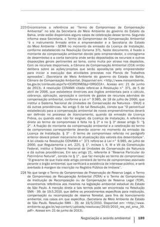 Negociação e acordo ambiental    189
223 224
223	Encontramos a referência ao “Termo de Compromisso de Compensação
Ambiental” no site da Secretaria do Meio Ambiente do governo do Estado da
Bahia, onde estão disponíveis alguns casos de celebração desse termo. Segundo
informa essa Secretaria, o Termo de Compromisso de Compensação Ambiental
“é o instrumento firmado entre o empreendedor e a Secretaria do Estado
do Meio Ambiente - SEMA no momento da emissão da Licença de Instalação,
conforme estabelecido na Resolução Conama 371. Neste documento, é fixado o
montante da compensação ambiental devido pelo empreendedor, o cronograma
de desembolso e a conta bancária onde serão depositados os recursos e outras
disposições gerais pertinentes ao tema, como multa por atraso nos depósitos.
Com os recursos disponíveis, a Câmara de Compensação Ambiental (CCA) então
delibera sobre as ações/projetos que serão apoiada/os pelo empreendedor
para iniciar a execução das atividades previstas nos Planos de Trabalhos
aprovados”. (Secretaria de Meio Ambiente do governo do Estado da Bahia,
Câmara de Compensação Ambiental. Disponível em: <http://www.meioambiente.
ba.gov.br/conteudo.aspx?s=CCATERMO&p=ORGCCA>. Acesso em: 21 de junho
de 2013). A resolução CONAMA citada refere-se à Resolução n° 371, de 5 de
abril de 2006, que estabelece diretrizes aos órgãos ambientais para o cálculo,
cobrança, aplicação, aprovação e controle de gastos de recursos advindos de
compensação ambiental, conforme a Lei n° 9.985, de 18 de julho de 2000, que
institui o Sistema Nacional de Unidades de Conservação da Natureza - SNUC e
dá outras providências. No artigo 5 de tal Resolução, consta que “O percentual
estabelecido para a compensação ambiental de novos empreendimentos deverá
ser definido no processo de licenciamento, quando da emissão da Licença
Prévia, ou quando esta não for exigível, da Licença de Instalação. A referência
direta ao termo de compromisso é feita no § 2º e no § 3º desse artigo 5: “§
2º - A fixação do montante da compensação ambiental e a celebração do termo
de compromisso correspondente deverão ocorrer no momento da emissão da
Licença de Instalação. § 3º - O termo de compromisso referido no parágrafo
anterior deverá prever mecanismo de atualização dos valores dos desembolsos”.
A lei citada na Resolução CONAMA n° 371 refere-se à Lei n° 9.985, de julho de
2000, que Regulamenta o art. 225, § 1º, incisos I, II, III e VII da Constituição
Federal, institui o Sistema Nacional de Unidades de Conservação da Natureza
e dá outras providências. Em seu artigo 21, referente à “Reserva Particular do
Patrimônio Natural”, consta no § 1º , que faz menção ao termo de compromisso:
“O gravame de que trata este artigo constará de termo de compromisso assinado
perante o órgão ambiental, que verificará a existência de interesse público, e será
averbado à margem da inscrição no Registro Público de Imóveis”.
224	No que tange o Termo de Compromisso de Preservação de Reserva Legal, o Termo
de Compromisso  de Recuperação  Ambiental  (TCRA) e o Termo de Compromisso
de Instituição de Recomposição ou de Compensação de Reserva Legal (TCIR),
encontramos referência aos mesmos na legislação ambiental estadual do Estado
de São Paulo. A menção direta a tais termos pode ser encontrada na Resolução
SMA - 39, de 19.5.2010, que define os procedimentos específicos para instituição,
compensação ou recomposição de reserva florestal, para fins de licenciamento
ambiental, nos casos em que especifica. (Secretaria de Meio Ambiente de Estado
de São Paulo. Resolução SMA - 39, de 19/5/2010. Disponível em: <http://www.
ambiente.sp.gov.br/wp-content/uploads/resolucao/2010/2010_res_est_sma_39.
pdf>. Acesso em: 21 de junho de 2013).
 