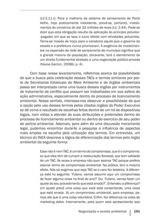 Negociação e acordo ambiental    191
(LI/2.11-J). Para a melhoria do sistema de saneamento de Porto
Velho, hoje praticamente inexistente, prevê-se, portanto, investi-
mentos do consórcio de até 33 milhões de reais (LI/ 2.44). Pode-se
dizer que esta obrigação resulta da aplicação do princípio poluidor-
-pagador em que se taxa o lucro obtido com atividades poluentes.
Torna-se moeda de troca para o consórcio aquilo que o governo do
estado e a prefeitura nunca priorizaram. A exigência de investimen-
tos na expansão da rede de saneamento do município significa que
a grande maioria da população, doravante, terá o atendimento de
um direito fundamental atrelado a uma negociação público-privada
(Novoa Garzon, 2008b, p. 4).
Com base nesse levantamento, refletimos acerca da possibilidade
de que a busca pela celebração desses TACs e termos similares por par-
te de Secretarias Estaduais de Meio Ambiente e de órgãos ambientais
possa ser interpretada como uma busca desses órgãos por instrumentos
de tratamento de conflito que possam ser trabalhados em sua esfera de
ação administrativa, especialmente dentro do processo de licenciamento
ambiental. Nesse sentido, interessa-nos observar a possibilidade de que
a opção pelo uso desses termos pelos citados órgãos do Poder Executivo
se dê como o resultado de escolhas feitas dentro de um rol de dispositivos
legais, com vistas a atender às suas atribuições e pretensões dentro do
processo de licenciamento ambiental ou dentro do exercício de seu poder
de polícia ambiental. Ademais, para além de uma discussão meramente
legal, pudemos encontrar durante a pesquisa a influência de aspectos
mais amplos na escolha pela utilização dos termos. Em entrevista, um
técnico do INEA descreve a lógica de diferenciação dos termos pelo órgão
ambiental da seguinte forma:
Esse não é nem TAC, é um termo de compromisso, que é o compromis-
so que eles têm de cumprir a restauração florestal, que tem validade
de um TAC. Às vezes a empresa não quer assinar TAC porque prefere
assinar termo de compromisso ambiental. Na prática, tem o mesmo
efeito. Nós só exigimos que seja TAC se o cara fez besteira. A diferen-
ça está no seguinte: ‘Fulano, vamos assumir aqui um compromisso
de fazer alguma coisa no final do ano?’ Ou: ‘Fulano, vamos fazer um
ajuste do seu procedimento que está errado?’. Entendeu a diferença?
Um ajuste prevê uma coisa que você está consertando, uma coisa
que está errada. Já um compromisso ambiental, para empresa, pa-
rece até que é uma coisa voluntária. Enfim, faz diferença na coisa de
marketing deles. Internamente, para quem está apresentando isso
 