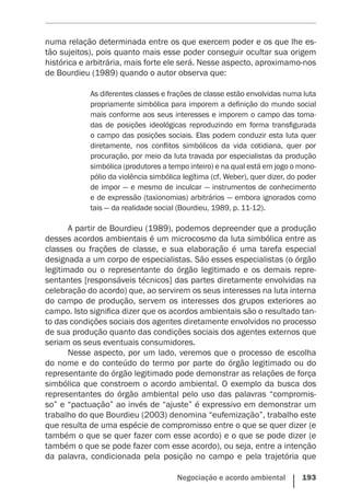 Negociação e acordo ambiental    193
numa relação determinada entre os que exercem poder e os que lhe es-
tão sujeitos), pois quanto mais esse poder conseguir ocultar sua origem
histórica e arbitrária, mais forte ele será. Nesse aspecto, aproximamo-nos
de Bourdieu (1989) quando o autor observa que:
As diferentes classes e frações de classe estão envolvidas numa luta
propriamente simbólica para imporem a ­definição do mundo social
mais conforme aos seus interesses e imporem o campo das toma-
das de posições ideológicas reproduzindo em forma transfigurada
o campo das posições sociais. Elas podem conduzir esta luta quer
diretamente, nos conflitos simbólicos da vida cotidiana, quer por
procuração, por meio da luta travada por especialistas da produção
simbólica (produtores a tempo inteiro) e na qual está em jogo o mono-
pólio da violência simbólica legítima (cf. Weber), quer dizer, do poder
de impor — e mesmo de inculcar — instrumentos de conhecimento
e de expressão (taxionomias) arbitrários — embora ignorados como
tais — da realidade social (Bourdieu, 1989, p. 11-12).
A partir de Bourdieu (1989), podemos depreender que a produção
desses acordos ambientais é um microcosmo da luta simbólica entre as
classes ou frações de classe, e sua elaboração é uma tarefa especial
designada a um corpo de especialistas. São esses especialistas (o órgão
legitimado ou o representante do órgão legitimado e os demais repre-
sentantes [responsáveis técnicos] das partes diretamente envolvidas na
celebração do acordo) que, ao servirem os seus interesses na luta interna
do campo de produção, servem os interesses dos grupos exteriores ao
campo. Isto significa dizer que os acordos ambientais são o resultado tan-
to das condições sociais dos agentes diretamente envolvidos no processo
de sua produção quanto das condições sociais dos agentes externos que
seriam os seus eventuais consumidores.
Nesse aspecto, por um lado, veremos que o processo de escolha
do nome e do conteúdo do termo por parte do órgão legitimado ou do
representante do órgão legitimado pode demonstrar as relações de força
simbólica que constroem o acordo ambiental. O exemplo da busca dos
representantes do órgão ambiental pelo uso das palavras “compromis-
so” e “pactuação” ao invés de “ajuste” é expressivo em demonstrar um
trabalho do que Bourdieu (2003) denomina “eufemização”, trabalho este
que resulta de uma espécie de compromisso entre o que se quer dizer (e
também o que se quer fazer com esse acordo) e o que se pode dizer (e
também o que se pode fazer com esse acordo), ou seja, entre a intenção
da palavra, condicionada pela posição no campo e pela trajetória que
 