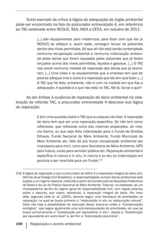 198    Negociação e acordo ambiental
Outro exemplo da crítica à lógica de adequação do órgão ­ambiental
pode ser encontrado na fala do procurador entrevistado 4, em referência
ao TAC celebrado entre REDUC, SEA, INEA e CECA, em outubro de 2011:
[...] são equipamentos para modernizar, para fazer com que ela [a
REDUC] se adeque e, quem sabe, conseguir lançar os poluentes
dentro dos níveis permitidos. Só que ali não está sendo contemplada
nenhuma recuperação ambiental e nenhuma indenização ambien-
tal pelos danos que foram causados pelos poluentes que já foram
­lançados acima dos níveis permitidos, líquidos e gasosos. [...] O TAC
não prevê nenhuma medida de reparação dos danos que já ocorre-
ram. [...] Uma coisa é os equipamentos que a empresa tem que ter
para se adequar à lei e outra é a reparação que ela tem que fazer. [...]
O TAC que foi feito, entretanto, não é ruim na medida em que fixa a
adequação. A questão é o que não está no TAC. Até lá, faz-se o que?
Ao dar ênfase à ausência de reparação do dano ambiental na cele-
bração do referido TAC, o procurador entrevistado 4 descreve sua lógica
de reparação:
E tem uma questão sobre o TAC que eu esqueci de falar. A reparação
do dano tem que ser uma reparação específica. Se não tem como
reflorestar, que refloreste outra das mesmas proporções, do mes-
mo bioma, ou que seja feita indenização para o Fundo de Direitos
Difusos, Fundo Nacional de Meio Ambiente, Fundo Municipal do
Meio Ambiente etc. Não dá pra trocar recuperação ambiental por
impressora para mim, carro para Secretaria de Meio Ambiente, GPS
para fulano, curso para servidor público etc. Reparação ambiental é
específica in natura e in situ, in natura e ex situ ou indenização em
pecúnia a ser revertida para um Fundo.232
232	A lógica de reparação a que o procurador se refere é a reparação integral do dano (art.
944 do atual Código Civil Brasileiro). A responsabilidade civil por danos ambientais está
sujeita a um regime especial, instituído a partir da Constituição da República Federativa
do Brasil e da Lei da Política Nacional do Meio Ambiente. Trata-se, na realidade, de um
microssistema dentro do regime geral de responsabilidade civil, com regras próprias
sobre o assunto, que visam, sobretudo, à reparação integral do dano. Por meio
dela, segundo Leite et. al. (2005), deve-se seguir uma hierarquia de prioridades na
reparação, na qual se busca primeiro a “restauração in situ ou restauração natural”.
Caso não haja a possibilidade de execução desta, busca-se então a “Compensação
ecológica”, que segue igualmente uma sub-hierarquização de prioridades, em que se
busca primeiramente a “Substituição por equivalente in situ”, depois a “Substituição
por equivalente em outro local” e, por fim, a “Indenização pecuniária”.
 