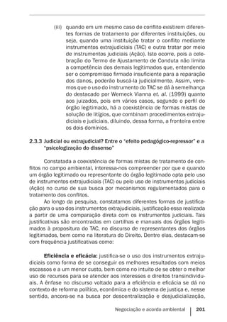 Negociação e acordo ambiental    201
(iii)	 quando em um mesmo caso de conflito existirem diferen-
tes formas de tratamento por diferentes instituições, ou
seja, quando uma instituição tratar o conflito mediante
instrumentos extrajudiciais (TAC) e outra tratar por meio
de instrumentos judiciais (Ação). Isto ocorre, pois a cele-
bração do Termo de Ajustamento de Conduta não limita
a competência dos demais legitimados que, entendendo
ser o compromisso firmado insuficiente para a reparação
dos danos, poderão buscá-la judicialmente. Assim, vere-
mos que o uso do instrumento do TAC se dá à semelhança
do destacado por Werneck Vianna et. al. (1999) quanto
aos juizados, pois em vários casos, segundo o perfil do
órgão legitimado, há a coexistência de formas mistas de
solução de litígios, que combinam procedimentos extraju-
diciais e judiciais, diluindo, dessa forma, a fronteira entre
os dois domínios.
2.3.3	Judicial ou extrajudicial? Entre o “efeito pedagógico-repressor” e a
“psicologização do dissenso”
Constatada a coexistência de formas mistas de tratamento de con-
flitos no campo ambiental, interessa-nos compreender por que e quando
um órgão legitimado ou representante do órgão legitimado opta pelo uso
de instrumentos extrajudiciais (TAC) ou pelo uso de instrumentos judiciais
(Ação) no curso de sua busca por mecanismos regulamentados para o
tratamento dos conflitos.
Ao longo da pesquisa, constatamos diferentes formas de justifica-
ção para o uso dos instrumentos extrajudiciais, justificação essa realizada
a partir de uma comparação direta com os instrumentos judiciais. Tais
justificativas são encontradas em cartilhas e manuais dos órgãos legiti-
mados à propositura do TAC, no discurso de representantes dos órgãos
legitimados, bem como na literatura do Direito. Dentre elas, destacam-se
com frequência justificativas como:
Eficiência e eficácia: justifica-se o uso dos instrumentos extraju-
diciais como forma de se conseguir os melhores resultados com meios
escassos e a um menor custo, bem como no intuito de se obter o melhor
uso de recursos para se atender aos interesses e direitos transindividu-
ais. A ênfase no discurso voltado para a eficiência e eficácia se dá no
contexto de reforma política, econômica e do sistema de justiça e, nesse
sentido, ancora-se na busca por descentralização e desjudicialização,
 