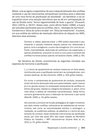 Negociação e acordo ambiental    203
Média, cria-se agora a expectativa de que a desjudicialização dos conflitos
mediante o uso de instrumentos extrajudiciais contribua para a obtenção
de uma nova forma de pacificação da sociedade - ao identificar a via ex-
trajudicial como uma solução harmônica que se dá em contraposição ao
uso do Direito como “forma regulamentada de fazer a guerra” (Foucault,
2011 [1973], p. 56-57). Nesse caso, como afirma Nader (1996), a busca
por soluções pacificadas para os conflitos, isto é, “ideologia da harmonia”,
transforma a “ética do certo e errado” em “ética do tratamento”. A autora,
em sua análise da retórica da resolução alternativa de disputa (ou ADR),
descreve esse processo:
Comecei a coletar palavras-chave: a ADR estava associada à paz,
enquanto a solução mediante disputa judicial era relacionada à
guerra. Uma é antagônica, a outra não antagônica. Em uma há con-
fronto, insensibilidade, destruição da confiança e da cooperação, e
apenas perdedores, enquanto na outra a cura suave e sensível dos
conflitos humanos produz apenas vencedores (Nader, 1996, p. 49).
Na literatura do Direito, encontramos as seguintes menções aos
aspectos de harmonia e pacificação:
[...] o termo de ajustamento de conduta mostra-se um forte aliado,
contribuindo para a pacificação social sem as consequências, nem
sempre positivas, da lide (Coutinho, 2006, p. 428, grifos nossos).
Em suma, o compromisso de ajustamento de conduta, conquanto
ainda não tenha alcançado toda sua potencialidade, assim mesmo
já é um grande avanço na composição extrajudicial de conflitos co-
letivos (de grupos, classes ou categoria de pessoas), e, assim, torna
mais eficaz a defesa de interesses transindividuais. Desta forma,
concorre grandemente para a obtenção da harmonia e paz social
(Mazzilli, 2006, p. 19, grifos ­nossos).
Isto acarreta a primazia da função pedagógica do órgão ministerial,
que deve mediar conflitos, utilizando-se de expedientes de conven-
cimento, tais como: as recomendações estritas, a arbitragem, a
mediação, as audiências públicas, as palestras e o termo de ajus-
tamento de conduta, todos excelentes instrumentos de pacificação
social, por meio dos quais 95% dos casos velados ao Ministério
Público do Trabalho — MPT solucionam-se (Duarte Neto et. al.,
2012, p. 51, grifos nossos).
 