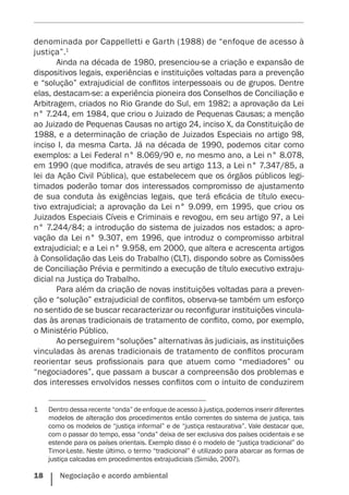 18    Negociação e acordo ambiental
denominada por Cappelletti e Garth (1988) de “enfoque de acesso à
justiça”.1
Ainda na década de 1980, presenciou-se a criação e expansão de
dispositivos legais, experiências e instituições voltadas para a prevenção
e “solução” extrajudicial de conflitos interpessoais ou de grupos. Dentre
elas, destacam-se: a experiência pioneira dos Conselhos de Conciliação e
Arbitragem, criados no Rio Grande do Sul, em 1982; a aprovação da Lei
n° 7.244, em 1984, que criou o Juizado de Pequenas Causas; a menção
ao Juizado de Pequenas Causas no artigo 24, inciso X, da Constituição de
1988, e a determinação de criação de Juizados Especiais no artigo 98,
inciso I, da mesma Carta. Já na década de 1990, podemos citar como
exemplos: a Lei Federal n° 8.069/90 e, no mesmo ano, a Lei n° 8.078,
em 1990 (que modifica, através de seu artigo 113, a Lei n° 7.347/85, a
lei da Ação Civil Pública), que estabelecem que os órgãos públicos legi-
timados poderão tomar dos interessados compromisso de ajustamento
de sua conduta às exigências legais, que terá eficácia de título execu-
tivo extrajudicial; a aprovação da Lei n° 9.099, em 1995, que criou os
Juizados Especiais Cíveis e Criminais e revogou, em seu artigo 97, a Lei
n° 7.244/84; a introdução do sistema de juizados nos estados; a apro-
vação da Lei n° 9.307, em 1996, que introduz o compromisso arbitral
extrajudicial; e a Lei n° 9.958, em 2000, que altera e acrescenta artigos
à Consolidação das Leis do Trabalho (CLT), dispondo sobre as Comissões
de Conciliação Prévia e permitindo a execução de título executivo extraju-
dicial na Justiça do Trabalho.
Para além da criação de novas instituições voltadas para a preven-
ção e “solução” extrajudicial de conflitos, observa-se também um esforço
no sentido de se buscar recaracterizar ou reconfigurar instituições vincula-
das às arenas tradicionais de tratamento de conflito, como, por exemplo,
o Ministério Público.
Ao perseguirem “soluções” alternativas às judiciais, as instituições
vinculadas às arenas tradicionais de tratamento de conflitos procuram
reorientar seus profissionais para que atuem como “mediadores” ou
“negociadores”, que passam a buscar a compreensão dos problemas e
dos interesses envolvidos nesses conflitos com o intuito de conduzirem
1	 Dentro dessa recente “onda” de enfoque de acesso à justiça, podemos inserir diferentes
modelos de alteração dos procedimentos então correntes do sistema de justiça, tais
como os modelos de “justiça informal” e de “justiça restaurativa”. Vale destacar que,
com o passar do tempo, essa “onda” deixa de ser exclusiva dos países ocidentais e se
estende para os países orientais. Exemplo disso é o modelo de “justiça tradicional” do
Timor-Leste. Neste último, o termo “tradicional” é utilizado para abarcar as formas de
justiça calcadas em procedimentos extrajudiciais (Simião, 2007).
 