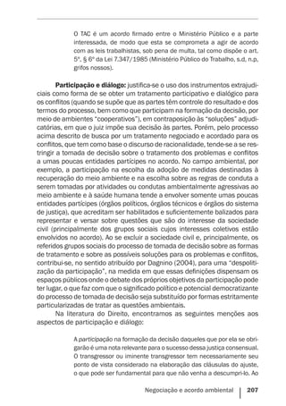 Negociação e acordo ambiental    207
O TAC é um acordo firmado entre o Ministério Público e a parte
interessada, de modo que esta se comprometa a agir de acordo
com as leis trabalhistas, sob pena de multa, tal como dispõe o art.
5º, § 6º da Lei 7.347/1985 (Ministério Público do Trabalho, s.d, n.p,
grifos nossos).
Participação e diálogo: justifica-se o uso dos instrumentos extrajudi-
ciais como forma de se obter um tratamento participativo e dialógico para
os conflitos (quando se supõe que as partes têm controle do resultado e dos
termos do processo, bem como que participam na formação da decisão, por
meio de ambientes “cooperativos”), em contraposição às “soluções” adjudi-
catórias, em que o juiz impõe sua decisão às partes. Porém, pelo processo
acima descrito de busca por um tratamento negociado e acordado para os
conflitos, que tem como base o discurso de racionalidade, tende-se a se res-
tringir a tomada de decisão sobre o tratamento dos problemas e conflitos
a umas poucas entidades partícipes no acordo. No campo ambiental, por
exemplo, a participação na escolha da adoção de medidas destinadas à
recuperação do meio ambiente e na escolha sobre as regras de conduta a
serem tomadas por atividades ou condutas ambientalmente agressivas ao
meio ambiente e à saúde humana tende a envolver somente umas poucas
entidades partícipes (órgãos políticos, órgãos técnicos e órgãos do sistema
de justiça), que acreditam ser habilitados e suficientemente balizados para
representar e versar sobre questões que são do interesse da sociedade
civil (principalmente dos grupos sociais cujos interesses coletivos estão
envolvidos no acordo). Ao se excluir a sociedade civil e, principalmente, os
referidos grupos sociais do processo de tomada de decisão sobre as formas
de tratamento e sobre as possíveis soluções para os problemas e conflitos,
contribui-se, no sentido atribuído por Dagnino (2004), para uma “despoliti-
zação da participação”, na medida em que essas definições dispensam os
espaços públicos onde o debate dos próprios objetivos da participação pode
ter lugar, o que faz com que o significado político e potencial democratizante
do processo de tomada de decisão seja substituído por formas estritamente
particularizadas de tratar as questões ambientais.
Na literatura do Direito, encontramos as seguintes menções aos
aspectos de participação e diálogo:
A participação na formação da decisão daqueles que por ela se obri-
garão é uma nota relevante para o sucesso dessa justiça consensual.
O transgressor ou iminente transgressor tem necessariamente seu
ponto de vista considerado na elaboração das cláusulas do ajuste,
o que pode ser fundamental para que não venha a descumpri-lo. Ao
 