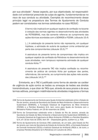 Negociação e acordo ambiental    211
por sua atividade”. Nesse aspecto, por sua objetividade, tal responsabili-
dade civil ambiental prescinde da culpa do agente, fundamentando-se no
risco de sua conduta ou atividade. Exemplos do reconhecimento desse
princípio legal na propositura dos Termos de Ajustamento de Conduta
podem ser constatados nos termos celebrados no caso REDUC:
O termo não implicará em qualquer espécie de confissão no tocante
à violação das normas vigentes no desenvolvimento das atividades
da PETROBRAS, mas tão somente refere-se ao cumprimento das
ações técnicas acordadas com a SEMADS e FEEMA. (cláusula 15.4)
[...] A celebração do presente termo não representa, em qualquer
hipótese, a admissão de autoria de qualquer crime ambiental por
parte dos compromitentes (cláusula 15.5).238
A assinatura do presente termo de compromisso não implica em
qualquer espécie de confissão da Petrobras no desenvolvimento de
suas atividades, nem tampouco representa admissão de qualquer
conduta ilícita.239
A assinatura do presente TAC não implica confissão ou reconhe-
cimento de prática de conduta ilícita por qualquer das partes,
referindo-se, tão somente, ao cumprimento das ações nele acorda-
das (cláusula 14.2).240
Entretanto, se o TAC é justificado como forma de atender ao caráter
de urgência de ação contra as lesões ou ameaças de lesões aos direitos
transindividuais, o que dizer de TACs que, através de seus prazos e de seus
termos aditivos, prorrogam indefinidamente atividades irregulares e formas
238	Termo de Ajustamento de Conduta para Ajuste Ambiental celebrado entre o Estado do
Rio de Janeiro, através da Secretaria de Estado de Meio Ambiente e Desenvolvimento
Sustentável (SEMADS), a Fundação Estadual de Engenharia do Meio Ambiente
(FEEMA) e a Petróleo Brasileiro S/A, bem como para Ajuste de Conduta com o
Ministério Público Federal, em 29 de novembro de 2000.
239	Termo de Compromisso celebrado entre o Estado do Rio de Janeiro, através da
Secretaria de Estado de Meio Ambiente e Desenvolvimento Sustentável (SEMADS), a
Fundação Estadual de Engenharia do Meio Ambiente (FEEMA) e a Petróleo Brasileiro
S/A, em 18 de maio de 2000, item XII – Disposições gerais, subitem e), p. 418.
240	Termo de Ajustamento de Conduta (TAC) celebrado, de um lado, pelo Estado do Rio
de Janeiro, por meio da Secretaria do Estado de Ambiente (SEA), a Comissão Estadual
de Controle Ambiental (CECA) e Instituto Estadual do Ambiente (INEA) e, de outro, a
empresa Petróleo Brasileiro S/A (Petrobras) em outubro de 2011.
 