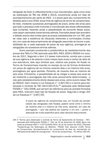 Negociação e acordo ambiental    213
obrigação de fazer (o reflorestamento e sua manutenção), após cinco anos
da celebração do TAC (de 2008 a 2013), encontra-se ainda em fase de
acompanhamento por parte do INEA - e o prazo para seu cumprimento foi
dilatado para o ano 2016, prazo final de vigência do termo de compromisso.
Ao todo, mediante sucessivas prorrogações de prazo, serão oito anos para
que todo o processo (nele incluindo a manutenção das áreas reflorestadas)
seja cumprido, havendo ainda a possibilidade de aumento desse prazo,
caso sejam assinados novos termos aditivos. Exemplos desse tipo acendem
o debate acerca dos limites para os prazos estabelecidos em um TAC, pois
de nada vale a existência de cláusulas referentes a cominações (multas
etc.) em caso de descumprimento da obrigação assumida se houver a pos-
sibilidade de, a cada expiração do prazo de sua vigência, prorrogar-se as
obrigações via sucessivos termos aditivos.
Outro exemplo envolvendo a problemática do estabelecimento dos
prazos dos TACs é o TAC assinado pela SEA, INEA, CECA e REDUC em outu-
bro de 2011. Segundo o item 2.1 desse instrumento, consta que o prazo
de sua vigência é de setenta e dois meses (seis anos) a contar da data de
sua assinatura. Vale aqui lembrar que, relativo aos prazos, foi fixado no
Termo de Compromisso inserido no escopo da Lei de Crimes Ambientais
um prazo de vigência de no mínimo noventa dias e no máximo três anos,
prorrogáveis por igual período. Portanto, de noventa dias ao máximo de
seis anos. Entretanto, a possibilidade de se chegar a esses seis anos se
dá mediante a prorrogação dos três anos previamente determinados - e
não pelo estabelecimento direto desses seis anos, como ocorre nesse TAC
da REDUC. Nem mesmo a Lei Estadual n° 3.467/00 e a norma para ela-
boração e controle de TAC (NA-5.001.R.0),245
aprovada pela Deliberação
FEEMA n° 541/2008, que servem de referência para os acordos firmados
pelo INEA, instruem esse tipo de fixação de prazo. Segundo o artigo 101
da Lei Estadual n° 3.467/00:
O prazo de vigência do compromisso que, em função da comple-
xidade das obrigações nele fixadas, poderá variar entre o mínimo
de noventa dias e o máximo de três anos, devendo, em caso de
prorrogação — que não poderá ser superior a um ano — prever a
aplicação de multa específica para cada cláusula descumprida.
245	A “Norma para elaboração e controle de Termo de Ajustamento de Conduta – TAC”,
aprovada pela Deliberação FEEMA n° 541, de 16 de dezembro de 2008, figura nos
autos do processo INEA n° E-07/512941/2012, de 31 de outubro de 2012, intitulado
“Thyssenkrupp Cia Siderúrgica do Atlântico –TKCSA, Cod. Assunto: 0.109, Termo
de Compromisso, Acompanhamento do cumprimento da fase de manutenção do
reflorestamento objeto de cronogramas – Termo de compromisso – TC, folhas 136-141.
 