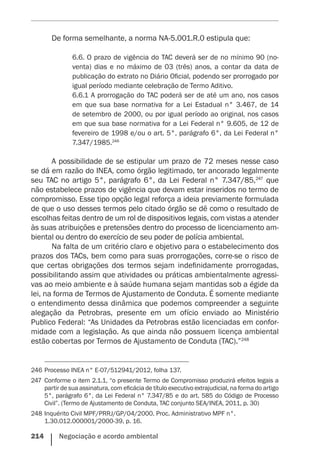 214    Negociação e acordo ambiental
De forma semelhante, a norma NA-5.001.R.0 estipula que:
6.6. O prazo de vigência do TAC deverá ser de no mínimo 90 (no-
venta) dias e no máximo de 03 (três) anos, a contar da data de
publicação do extrato no Diário Oficial, podendo ser prorrogado por
igual período mediante celebração de Termo Aditivo.
6.6.1 A prorrogação do TAC poderá ser de até um ano, nos casos
em que sua base normativa for a Lei Estadual n° 3.467, de 14
de setembro de 2000, ou por igual período ao original, nos casos
em que sua base normativa for a Lei Federal n° 9.605, de 12 de
fevereiro de 1998 e/ou o art. 5°, parágrafo 6°, da Lei Federal n°
7.347/1985.246
A possibilidade de se estipular um prazo de 72 meses nesse caso
se dá em razão do INEA, como órgão legitimado, ter ancorado legalmente
seu TAC no artigo 5°, parágrafo 6°, da Lei Federal n° 7.347/85,247
que
não estabelece prazos de vigência que devam estar inseridos no termo de
compromisso. Esse tipo opção legal reforça a ideia previamente formulada
de que o uso desses termos pelo citado órgão se dê como o resultado de
escolhas feitas dentro de um rol de dispositivos legais, com vistas a atender
às suas atribuições e pretensões dentro do processo de licenciamento am-
biental ou dentro do exercício de seu poder de polícia ambiental.
Na falta de um critério claro e objetivo para o estabelecimento dos
prazos dos TACs, bem como para suas prorrogações, corre-se o risco de
que certas obrigações dos termos sejam indefinidamente prorrogadas,
possibilitando assim que atividades ou práticas ambientalmente agressi-
vas ao meio ambiente e à saúde humana sejam mantidas sob a égide da
lei, na forma de Termos de Ajustamento de Conduta. É somente mediante
o entendimento dessa dinâmica que podemos compreender a seguinte
alegação da Petrobras, presente em um ofício enviado ao Ministério
Publico Federal: “As Unidades da Petrobras estão licenciadas em confor-
midade com a legislação. As que ainda não possuem licença ambiental
estão cobertas por Termos de Ajustamento de Conduta (TAC).”248
246	Processo INEA n° E-07/512941/2012, folha 137.
247	 Conforme o item 2.1.1, “o presente Termo de Compromisso produzirá efeitos legais a
partir de sua assinatura, com eficácia de título executivo extrajudicial, na forma do artigo
5°, parágrafo 6°, da Lei Federal n° 7.347/85 e do art. 585 do Código de Processo
Civil”. (Termo de Ajustamento de Conduta, TAC conjunto SEA/INEA, 2011, p. 30)
248	Inquérito Civil MPF/PRRJ/GP/04/2000. Proc. Administrativo MPF n°.
1.30.012.000001/2000-39, p. 16.
 