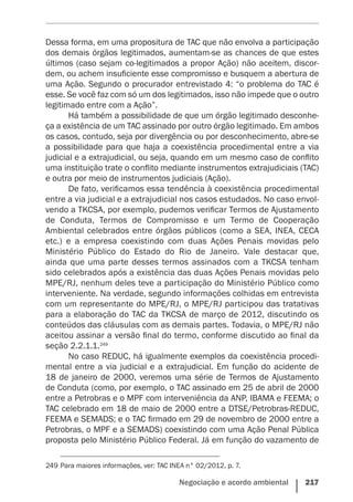 Negociação e acordo ambiental    217
Dessa forma, em uma propositura de TAC que não envolva a participação
dos demais órgãos legitimados, aumentam-se as chances de que estes
últimos (caso sejam co-legitimados a propor Ação) não aceitem, discor-
dem, ou achem insuficiente esse compromisso e busquem a abertura de
uma Ação. Segundo o procurador entrevistado 4: “o problema do TAC é
esse. Se você faz com só um dos legitimados, isso não impede que o outro
legitimado entre com a Ação”.
Há também a possibilidade de que um órgão legitimado desconhe-
ça a existência de um TAC assinado por outro órgão legitimado. Em ambos
os casos, contudo, seja por divergência ou por desconhecimento, abre-se
a possibilidade para que haja a coexistência procedimental entre a via
judicial e a extrajudicial, ou seja, quando em um mesmo caso de conflito
uma instituição trate o conflito mediante instrumentos extrajudiciais (TAC)
e outra por meio de instrumentos judiciais (Ação).
De fato, verificamos essa tendência à coexistência procedimental
entre a via judicial e a extrajudicial nos casos estudados. No caso envol-
vendo a TKCSA, por exemplo, pudemos verificar Termos de Ajustamento
de Conduta, Termos de Compromisso e um Termo de Cooperação
Ambiental celebrados entre órgãos públicos (como a SEA, INEA, CECA
etc.) e a empresa coexistindo com duas Ações Penais movidas pelo
Ministério Público do Estado do Rio de Janeiro. Vale destacar que,
ainda que uma parte desses termos assinados com a TKCSA tenham
sido celebrados após a existência das duas Ações Penais movidas pelo
MPE/RJ, nenhum deles teve a participação do Ministério Público como
interveniente. Na verdade, segundo informações colhidas em entrevista
com um representante do MPE/RJ, o MPE/RJ participou das tratativas
para a elaboração do TAC da TKCSA de março de 2012, discutindo os
conteúdos das cláusulas com as demais partes. Todavia, o MPE/RJ não
aceitou assinar a versão final do termo, conforme discutido ao final da
seção 2.2.1.1.249
No caso REDUC, há igualmente exemplos da coexistência procedi-
mental entre a via judicial e a extrajudicial. Em função do acidente de
18 de janeiro de 2000, veremos uma série de Termos de Ajustamento
de Conduta (como, por exemplo, o TAC assinado em 25 de abril de 2000
entre a Petrobras e o MPF com interveniência da ANP, IBAMA e FEEMA; o
TAC celebrado em 18 de maio de 2000 entre a DTSE/Petrobras-REDUC,
FEEMA e SEMADS; e o TAC firmado em 29 de novembro de 2000 entre a
Petrobras, o MPF e a SEMADS) coexistindo com uma Ação Penal Pública
proposta pelo Ministério Público Federal. Já em função do vazamento de
249	Para maiores informações, ver: TAC INEA n° 02/2012, p. 7.
 