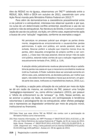 218    Negociação e acordo ambiental
óleo da REDUC no rio Iguaçu, observamos um TAC250
celebrado entre a
REDUC, SEA, INEA e CECA em outubro de 2011, coexistindo com uma
Ação Penal movida pelo Ministério Público Federal em 2012.251
Para além de demonstrarmos a coexistência procedimental entre
a via judicial e a extrajudicial, interessa-nos observar quando e por que,
no curso de um determinado conflito ambiental, escolhe-se o uso da via
judicial e não da extrajudicial. Na literatura do Direito, é comum a preconi-
zação do uso da via judicial, via Ação, em último caso, especialmente após
a busca de uma “solução” negociada, conforme os exemplos a seguir:
Há percalços no processo judicial que atingem as partes direta-
mente, desgastando-as emocionalmente e causando-lhes perdas
patrimoniais. A ação civil pública, em sendo possível, deve ser
evitada. Deve-se preferir a solução que imponha menos ônus às
partes, além daqueles emergentes do próprio conflito a ser com-
posto. [...] Caso isso não seja possível, deve-se lançar mão da ação
civil pública, estando todos cientes de que a solução negociada foi
exaustivamente tentada (Fink, 2002, p. 114).
A solução obtida judicialmente revela-se plenamente eficaz e satisfa-
tória às partes nos casos em que o mecanismo conciliatório revelar-se
inútil ou frustrado. O Poder Judiciário deve ser acionado somente em
último caso, pois, sabidamente, as decisões judiciais, por melhor que
sejam, não estão livres de limitações e riscos que as tornam, em gran-
de parte dos casos, ineficazes ou insatisfatórias (Iwakura, 2010, s.p.).
Na prática, a opção pela utilização da via judicial por meio da Ação
se dá em razão da mesma, ao contrário do TAC, possuir uma função
“pedagógico-repressora” ou, como afirma Losekann (2013), por possuir
o “efeito de enforcement ou de ‘ameaça’” (p. 316). Nesse sentido, ao
se acionar a justiça via Ação, busca-se, em contraposição à tendência
voluntariosa e psicologizante da via extrajudicial, obter efeitos pedagógi-
cos e repressivos ao degradador ambiental por meio de prejuízo moral,
institucional ou financeiro.
250	Cabe frisar que esse último TAC da REDUC não contou com a participação do
Ministério Público como interveniente.
251	Para maiores informações, ver: MPF Processo nº 0810735-07.2011.4.02.510, p. 28-
29 e ver: Diário Eletrônico da Justiça Federal da 2ª Região, de 01 de março de 2013.
Ação Penal. Processo nº 0810735-07.2011.4.02.5101 (2011.51.01.810735-3), p.
1194. Disponível em: <http://www.jusbrasil.com.br/diarios/51638162/trf-2-jud-jfrj-
01-03-2013-pg-1195/pdfView>. Acesso em: 09 de agosto de 2013.
 