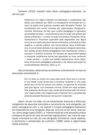 Negociação e acordo ambiental    219
Pacheco (2012) ressalta esse efeito pedagógico-repressor, ao
afirmar que:
Observa-se em alguns Estados da federação a substituição das
ações civis públicas por TACs e a consequente diminuição do nú-
mero de ações civis públicas movidas pelo Ministério Público. Tal
constatação vem sendo criticada por organizações não-governa-
mentais. Verifica-se, de fato, que o efeito pedagógico e repressivo
ao causador do dano — eventualmente réu em ação civil pública por
danos ambientais — é maior na ação civil pública. O prejuízo moral,
institucional e financeiro suportado pelo degradador que figura
como réu em ação judicial por danos ambientais, submetido à mídia
negativa, à opinião pública, aos consumidores (seus mantenedo-
res), à comunidade afetada e às organizações não-governamentais,
sem dúvida produz efeitos pedagógicos mais expressivos, contra o
causador e também terceiros. Em tempos de aquecimento global
e crescente intolerância diante das agressões ao meio ambiente
— neste cenário — a ação civil pública apresenta-se como impor-
tante ferramenta pedagógico-repressora e de efetiva promoção da
sustentabilidade (Pacheco, 2012, p. 3).
Nas entrevistas, observamos semelhante entendimento na fala do
procurador entrevistado 4:
Por um lado, eu entrei com essa ação penal. Acho que é a primei-
ra vez desde muito tempo que a empresa responde a uma ação
penal aqui no Rio de Janeiro. Um diretor, um gerente da empresa
não quer figurar num processo criminal. Então tem essa questão.
Nós acabamos tendo que usar a ação penal porque além de ela ter
uma repercussão mais negativa para empresa, tem a questão das
próprias pessoas físicas que não querem responder.
Assim, se por um lado, na via extrajudicial, busca-se o efeito psi-
cologizante da assunção voluntária e consciente de uma obrigação, por
outro, persegue-se com a via judicial a função pedagógico-repressora
da imposição de uma obrigação. Seja por uma via ou por outra, procura-
-se, como alega Lopes (2007), a “interiorização de uma situação jurídica
complexa do ponto de vista do sentido regulamentar” por meio da acei-
tação, voluntária ou não, de uma obrigação. Entretanto, nesse aspecto,
é pertinente a ponderação de Luhmann (1980) sobre a legitimidade
desse processo:
 