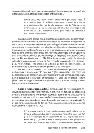 Negociação e acordo ambiental    221
sua capacidade de arcar com os custos judiciais para não aderirem à via
extrajudicial, como frisa o procurador entrevistado 5:
Nesse caso, não houve acordo basicamente por causa disso. É
uma postura deles, do jurídico da empresa como um todo, de ter
uma posição combativa e de não buscar um acordo. Até porque, se
olharmos sob o ponto de vista judicial, eles têm uma força muito
maior até do que o Ministério Público para manter as decisões a
favor deles nos tribunais.
Esse processo parece ser o resultado de uma espécie de internaliza-
ção dos custos ambientais, no sentido de que as empresas incorporam ao
custo de seus empreendimentos os possíveis gastos com eventuais proces-
sos judiciais desencadeados por infrações ambientais, multas ambientais,
indenizações etc. Dessa forma, cria-se a percepção de que “a soma desses
fatores gera um custo menor (ou um lucro maior) do que a interrupção de
uma atividade econômica (por vezes ilegal ou irregular)” (Instituto O Direito
por um Planeta Verde, s/d, p. 74). Além disso, na contramão da ideia de
celeridade, as empresas podem se favorecer da morosidade dos tribunais,
pois, na tramitação dos processos judiciais, podem dar continuidade às
suas atividades econômicas ou aos processos de instalação.
Por outro lado, haveria uma predisposição desses grandes empre-
endimentos a assinarem TAC com os órgãos ambientais por conta da
necessidade que possuem de obter ou renovar suas licenças ambientais.
Como assevera o procurador entrevistado 4: “Eles [as empresas] fazem
[TACs] com os órgãos ambientais porque têm que fazer para que suas
licenças sejam renovadas”.
Sobre a mensuração do dano: ainda no que se refere a casos en-
volvendo grandes empreendimentos, mormente em função da proporção
do dano ambiental que eles podem acarretar, acentua-se a dificuldade do
uso da via extrajudicial por meio de TAC em razão dos problemas concer-
nentes à mensuração desse dano. Segundo o procurador entrevistado 4,
dependendo da extensão do dano ambiental, cria-se uma maior ou menor
facilidade de utilização do TAC:
[...] quando o infrator é uma grande empresa, a dificuldade que se
tem é a valoração dos danos ambientais. Fica difícil fazer um TAC
para a recuperação de um vazamento de óleo, de poluição atmos-
férica etc. [...] Quando o dano é irrecuperável, a recuperação vai
se traduzir em dinheiro. Daí é difícil uma mensuração. Já quando o
 