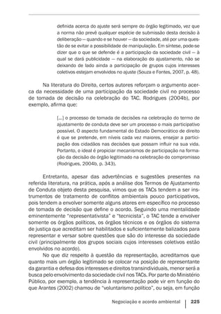 Negociação e acordo ambiental    225
definida acerca do ajuste será sempre do órgão legitimado, vez que
a norma não prevê qualquer espécie de submissão desta decisão à
deliberação — quando e se houver — da sociedade, até por uma ques-
tão de se evitar a possibilidade de manipulação. Em síntese, pode-se
dizer que o que se defende é a participação da sociedade civil — à
qual se dará publicidade — na elaboração do ajustamento, não se
deixando de lado ainda a participação de grupos cujos interesses
coletivos estejam envolvidos no ajuste (Souza e Fontes, 2007, p. 48).
Na literatura do Direito, certos autores reforçam o argumento acer-
ca da necessidade de uma participação da sociedade civil no processo
de tomada de decisão na celebração do TAC. Rodrigues (2004b), por
exemplo, afirma que:
[...] o processo de tomada de decisões na celebração do termo de
ajustamento de conduta deve ser um processo o mais participativo
possível. O aspecto fundamental do Estado Democrático de direito
é que se pretende, em níveis cada vez maiores, ensejar a partici-
pação dos cidadãos nas decisões que possam influir na sua vida.
Portanto, o ideal é propiciar mecanismos de participação na forma-
ção da decisão do órgão legitimado na celebração do compromisso
(Rodrigues, 2004b, p. 343).
Entretanto, apesar das advertências e sugestões presentes na
referida literatura, na prática, após a análise dos Termos de Ajustamento
de Conduta objeto desta pesquisa, vimos que os TACs tendem a ser ins-
trumentos de tratamento de conflitos ambientais pouco participativos,
pois tendem a envolver somente alguns atores em específico no processo
de tomada de decisão que define o acordo. Seguindo uma mentalidade
eminentemente “representativista” e “tecnicista”, o TAC tende a envolver
somente os órgãos políticos, os órgãos técnicos e os órgãos do sistema
de justiça que acreditam ser habilitados e suficientemente balizados para
representar e versar sobre questões que são do interesse da sociedade
civil (principalmente dos grupos sociais cujos interesses coletivos estão
envolvidos no acordo).
No que diz respeito à questão da representação, acreditamos que
quanto mais um órgão legitimado se colocar na posição de representante
da garantia e defesa dos interesses e direitos transindividuais, menor será a
busca pelo envolvimento da sociedade civil nos TACs. Por parte do Ministério
Público, por exemplo, a tendência à representação pode vir em função do
que Arantes (2002) chamou de “voluntarismo político”, ou seja, em função
 