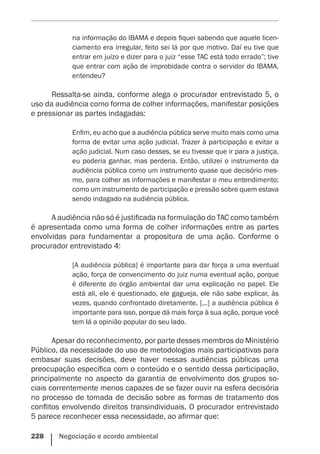 228    Negociação e acordo ambiental
na informação do IBAMA e depois fiquei sabendo que aquele licen-
ciamento era irregular, feito sei lá por que motivo. Daí eu tive que
entrar em juízo e dizer para o juiz “esse TAC está todo errado”; tive
que entrar com ação de improbidade contra o servidor do IBAMA,
entendeu?
Ressalta-se ainda, conforme alega o procurador entrevistado 5, o
uso da audiência como forma de colher informações, manifestar posições
e pressionar as partes indagadas:
Enfim, eu acho que a audiência pública serve muito mais como uma
forma de evitar uma ação judicial. Trazer à participação e evitar a
ação judicial. Num caso desses, se eu tivesse que ir para a justiça,
eu poderia ganhar, mas perderia. Então, utilizei o instrumento da
audiência pública como um instrumento quase que decisório mes-
mo, para colher as informações e manifestar o meu entendimento;
como um instrumento de participação e pressão sobre quem estava
sendo indagado na audiência pública.
A audiência não só é justificada na formulação do TAC como também
é apresentada como uma forma de colher informações entre as partes
envolvidas para fundamentar a propositura de uma ação. Conforme o
procurador entrevistado 4:
[A audiência pública] é importante para dar força a uma eventual
ação, força de convencimento do juiz numa eventual ação, porque
é diferente do órgão ambiental dar uma explicação no papel. Ele
está ali, ele é questionado, ele gagueja, ele não sabe explicar, às
vezes, quando confrontado diretamente. [...] a audiência pública é
importante para isso, porque dá mais força à sua ação, porque você
tem lá a opinião popular do seu lado.
Apesar do reconhecimento, por parte desses membros do Ministério
Público, da necessidade do uso de metodologias mais participativas para
embasar suas decisões, deve haver nessas audiências públicas uma
preocupação específica com o conteúdo e o sentido dessa participação,
principalmente no aspecto da garantia de envolvimento dos grupos so-
ciais correntemente menos capazes de se fazer ouvir na esfera decisória
no processo de tomada de decisão sobre as formas de tratamento dos
conflitos envolvendo direitos transindividuais. O procurador entrevistado
5 parece reconhecer essa necessidade, ao afirmar que:
 