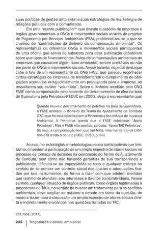 234    Negociação e acordo ambiental
suas políticas de gestão ambiental e suas estratégias de marketing e de
relações públicas com a comunidade.
Em uma recente publicação261
que discute o assédio de empresas e
órgãos governamentais a ONGs e movimentos sociais através de projetos
de Pagamento por Serviços Ambientais (PSA), problematizou-se o que se
chamou de “contradições do dinheiro da compensação ambiental”. Os
representantes de diferentes ONGs e movimentos sociais participantes
de uma oficina que serviu de substrato para essa publicação debateram
sobre que tipos de financiamentos (frutos de compensações ambientais de
empresas que causaram algum dano ambiental) seriam aceitáveis ou não
por parte de ONGs e movimentos sociais. Nesse tocante, especial destaque
cabe à fala de um representante da ONG FASE, que pareceu reconhecer
certas estratégias de empresas de transformarem o cumprimento de obri-
gações acordadas extrajudicialmente em propaganda para a empresa, ao
ressaltarem seu caráter “voluntário”. Sobre o dinheiro recebido pela ONG
FASE como compensação pelo acidente do derramamento de óleo na baía
de Guanabara pela Petrobras-REDUC em 2000, alega o representante que:
Quando houve o derramamento de petróleo na Baía de Guanabara,
a FASE acessou o dinheiro do Termo de Ajustamento de Conduta
(TAC) que foi estabelecido com a Petrobras e fez o Mapa de Injustiça
Ambiental. A Petrobras queria que a FASE colocasse: ‘Apoio
Petrobras’. Mas a FASE não aceitou, colocou: ‘Apoio TAC Petrobras’.
Ou seja, a compensação tem que ser feita, mas mantendo os crité-
rios e fazendo o debate (FASE, 2013, p. 66).
Ao assumir estratégias e metodologias pouco participativas que limi-
tam ou impedem a participação de um amplo espectro de atores sociais no
processo de tomada de decisões na celebração do Termo de Ajustamento
de Conduta, bem como não havendo garantias de sua transparência e
publicidade, dificulta-se ou impossibilita-se todo e qualquer esforço no
sentido de se exercer um controle social dos ajustes e adequações fixa-
dos por tais instrumentos, de forma a fazer com que adotem medidas
que realmente atendam aos interesses e direitos transindividuais. Nesse
sentido, qualquer atuação de órgãos públicos, como órgãos legitimados à
propositura de TACs, no sentido de buscar um tratamento para os conflitos
ambientais, deve ampliar ao máximo o debate em torno da questão, de
modo a trazer para a discussão um amplo espectro de atores sociais dire-
ta e indiretamente envolvidos nas questões tratadas no TAC.
261	FASE (2013).
 