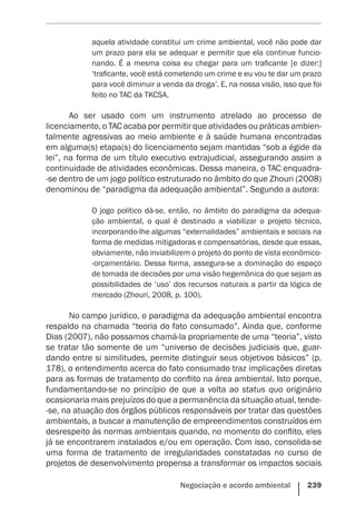 Negociação e acordo ambiental    239
aquela atividade constitui um crime ambiental, você não pode dar
um prazo para ela se adequar e permitir que ela continue funcio-
nando. É a mesma coisa eu chegar para um traficante [e dizer:]
‘traficante, você está cometendo um crime e eu vou te dar um prazo
para você diminuir a venda da droga’. E, na nossa visão, isso que foi
feito no TAC da TKCSA.
Ao ser usado com um instrumento atrelado ao processo de
licenciamento, o TAC acaba por permitir que atividades ou práticas ambien-
talmente agressivas ao meio ambiente e à saúde humana encontradas
em alguma(s) etapa(s) do licenciamento sejam mantidas “sob a égide da
lei”, na forma de um título executivo extrajudicial, assegurando assim a
continuidade de atividades econômicas. Dessa maneira, o TAC enquadra-
-se dentro de um jogo político estruturado no âmbito do que Zhouri (2008)
denominou de “paradigma da adequação ambiental”. Segundo a autora:
O jogo político dá-se, então, no âmbito do paradigma da adequa-
ção ambiental, o qual é destinado a viabilizar o projeto técnico,
incorporando-lhe algumas “externalidades” ambientais e sociais na
forma de medidas mitigadoras e compensatórias, desde que essas,
obviamente, não inviabilizem o projeto do ponto de vista econômico-
-orçamentário. Dessa forma, assegura-se a dominação do espaço
de tomada de decisões por uma visão hegemônica do que sejam as
possibilidades de ’uso’ dos recursos naturais a partir da lógica de
mercado (Zhouri, 2008, p. 100).
No campo jurídico, o paradigma da adequação ambiental encontra
respaldo na chamada “teoria do fato consumado”. Ainda que, conforme
Dias (2007), não possamos chamá-la propriamente de uma “teoria”, visto
se tratar tão somente de um “universo de decisões judiciais que, guar-
dando entre si similitudes, permite distinguir seus objetivos básicos” (p.
178), o entendimento acerca do fato consumado traz implicações diretas
para as formas de tratamento do conflito na área ambiental. Isto porque,
fundamentando-se no princípio de que a volta ao status quo originário
ocasionaria mais prejuízos do que a permanência da situação atual, tende-
-se, na atuação dos órgãos públicos responsáveis por tratar das questões
ambientais, a buscar a manutenção de empreendimentos construídos em
desrespeito às normas ambientais quando, no momento do conflito, eles
já se encontrarem instalados e/ou em operação. Com isso, consolida-se
uma forma de tratamento de irregularidades constatadas no curso de
projetos de desenvolvimento propensa a transformar os impactos sociais
 