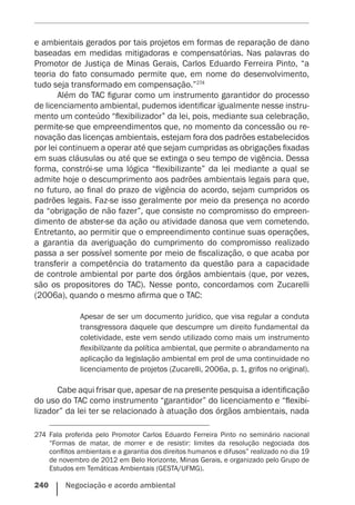 240    Negociação e acordo ambiental
e ambientais gerados por tais projetos em formas de reparação de dano
baseadas em medidas mitigadoras e compensatórias. Nas palavras do
Promotor de Justiça de Minas Gerais, Carlos Eduardo Ferreira Pinto, “a
teoria do fato consumado permite que, em nome do desenvolvimento,
tudo seja transformado em compensação.”274
Além do TAC figurar como um instrumento garantidor do processo
de licenciamento ambiental, pudemos identificar igualmente nesse instru-
mento um conteúdo “flexibilizador” da lei, pois, mediante sua celebração,
permite-se que empreendimentos que, no momento da concessão ou re-
novação das licenças ambientais, estejam fora dos padrões estabelecidos
por lei continuem a operar até que sejam cumpridas as obrigações fixadas
em suas cláusulas ou até que se extinga o seu tempo de vigência. Dessa
forma, constrói-se uma lógica “flexibilizante” da lei mediante a qual se
admite hoje o descumprimento aos padrões ambientais legais para que,
no futuro, ao final do prazo de vigência do acordo, sejam cumpridos os
padrões legais. Faz-se isso geralmente por meio da presença no acordo
da “obrigação de não fazer”, que consiste no compromisso do empreen-
dimento de abster-se da ação ou atividade danosa que vem cometendo.
Entretanto, ao permitir que o empreendimento continue suas operações,
a garantia da averiguação do cumprimento do compromisso realizado
passa a ser possível somente por meio de fiscalização, o que acaba por
transferir a competência do tratamento da questão para a capacidade
de controle ambiental por parte dos órgãos ambientais (que, por vezes,
são os propositores do TAC). Nesse ponto, concordamos com Zucarelli
(2006a), quando o mesmo afirma que o TAC:
Apesar de ser um documento jurídico, que visa regular a conduta
transgressora daquele que descumpre um direito fundamental da
coletividade, este vem sendo utilizado como mais um instrumento
flexibilizante da política ambiental, que permite o abrandamento na
aplicação da legislação ambiental em prol de uma continuidade no
licenciamento de projetos (Zucarelli, 2006a, p. 1, grifos no original).
Cabe aqui frisar que, apesar de na presente pesquisa a identificação
do uso do TAC como instrumento “garantidor” do licenciamento e “flexibi-
lizador” da lei ter se relacionado à atuação dos órgãos ambientais, nada
274	 Fala proferida pelo Promotor Carlos Eduardo Ferreira Pinto no seminário nacional
“Formas de matar, de morrer e de resistir: limites da resolução negociada dos
conflitos ambientais e a garantia dos direitos humanos e difusos” realizado no dia 19
de novembro de 2012 em Belo Horizonte, Minas Gerais, e organizado pelo Grupo de
Estudos em Temáticas Ambientais (GESTA/UFMG).
 
