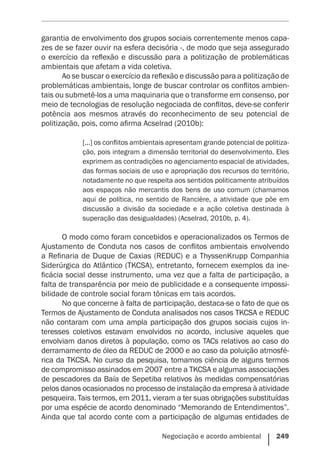 Negociação e acordo ambiental    249
garantia de envolvimento dos grupos sociais correntemente menos capa-
zes de se fazer ouvir na esfera decisória -, de modo que seja assegurado
o exercício da reflexão e discussão para a politização de problemáticas
ambientais que afetam a vida coletiva.
Ao se buscar o exercício da reflexão e discussão para a politização de
problemáticas ambientais, longe de buscar controlar os conflitos ambien-
tais ou submetê-los a uma maquinaria que o transforme em consenso, por
meio de tecnologias de resolução negociada de conflitos, deve-se conferir
potência aos mesmos através do reconhecimento de seu potencial de
politização, pois, como afirma Acselrad (2010b):
[...] os conflitos ambientais apresentam grande potencial de politiza-
ção, pois integram a dimensão territorial do desenvolvimento. Eles
exprimem as contradições no agenciamento espacial de atividades,
das formas sociais de uso e apropriação dos recursos do território,
notadamente no que respeita aos sentidos politicamente atribuídos
aos espaços não mercantis dos bens de uso comum (chamamos
aqui de política, no sentido de Rancière, a atividade que põe em
discussão a divisão da sociedade e a ação coletiva destinada à
superação das desigualdades) (Acselrad, 2010b, p. 4).
O modo como foram concebidos e operacionalizados os Termos de
Ajustamento de Conduta nos casos de conflitos ambientais envolvendo
a Refinaria de Duque de Caxias (REDUC) e a ThyssenKrupp Companhia
Siderúrgica do Atlântico (TKCSA), entretanto, fornecem exemplos da ine-
ficácia social desse instrumento, uma vez que a falta de participação, a
falta de transparência por meio de publicidade e a consequente impossi-
bilidade de controle social foram tônicas em tais acordos.
No que concerne à falta de participação, destaca-se o fato de que os
Termos de Ajustamento de Conduta analisados nos casos TKCSA e REDUC
não contaram com uma ampla participação dos grupos sociais cujos in-
teresses coletivos estavam envolvidos no acordo, inclusive aqueles que
envolviam danos diretos à população, como os TACs relativos ao caso do
derramamento de óleo da REDUC de 2000 e ao caso da poluição atmosfé-
rica da TKCSA. No curso da pesquisa, tomamos ciência de alguns termos
de compromisso assinados em 2007 entre a TKCSA e algumas associações
de pescadores da Baía de Sepetiba relativos às medidas compensatórias
pelos danos ocasionados no processo de instalação da empresa à atividade
pesqueira. Tais termos, em 2011, vieram a ter suas obrigações substituídas
por uma espécie de acordo denominado “Memorando de Entendimentos”.
Ainda que tal acordo conte com a participação de algumas entidades de
 