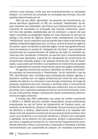 252    Negociação e acordo ambiental
renovam suas licenças, ainda que tais empreendimentos ou atividades
estejam, no momento da concessão ou renovação das licenças, fora dos
padrões determinados por lei.
Além de seu efeito “garantidor” do processo de licenciamento, pu-
demos identificar igualmente no TAC um conteúdo “flexibilizador” da lei,
pois mediante sua celebração, permite-se que empreendimentos que, no
momento da concessão ou renovação das licenças ambientais, estive-
rem fora dos padrões estabelecidos por lei continuem a operar até que
sejam cumpridas as obrigações fixadas em suas cláusulas ou até que se
extinga o seu tempo de vigência. Desse modo, estabelece-se uma lógica
“flexibilizante” da lei mediante a qual se admite hoje o descumprimento aos
padrões ambientais legais para que, no futuro, ao final do prazo de vigência
do acordo, sejam cumpridos os padrões legais. Faz-se isso geralmente por
meio da presença no acordo da “obrigação de não fazer”, que consiste no
compromisso do empreendimento de abster-se da ação ou atividade da-
nosa que vem cometendo. Entretanto, ao permitir que o empreendimento
continue suas operações, a garantia da averiguação do cumprimento do
compromisso realizado passa a ser possível somente por meio de fiscali-
zação, o que acaba por transferir a competência do tratamento da questão
para a capacidade de controle ambiental por parte dos órgãos ambientais.
Os agentes econômicos parecem identificar os efeitos “garantidor”
do processo de licenciamento e “flexibilizador” da lei mediante o uso do
TAC, identificação esta manifesta pela predisposição desses agentes a
buscarem acordos com os órgãos ambientais por conta de suas neces-
sidades de obterem ou renovarem suas licenças ambientais. Ao longo da
pesquisa, deparamo-nos com manuais e cartilhas sobre o licenciamento
ambiental voltadas para o empresariado que evidenciam que os mesmos
já contam com a assinatura desses termos em seus licenciamentos, como
se tais instrumentos fossem constitutivos desse procedimento adminis-
trativo do órgão ambiental.
A análise dos TACs celebrados nos casos de conflito envolvendo
a TKCSA e a REDUC permitiu também desqualificar certas justificativas
endereçadas ao uso do Termo de Ajustamento de Conduta como, por
exemplo, as de eficiência, eficácia e celeridade. No que concerne às ideias
de eficiência e eficácia, observamos uma tendência a se ressaltar tais
ideias mais sob aspectos econômicos do que propriamente jurídicos, bem
como uma tendência a se confundir eficiência e eficácia com celeridade
e agilidade. Ao se deterem em tais aspectos, tendem a desconsiderar o
que seria o aspecto primordial de um instrumento frequentemente consi-
derado eficiente e eficaz na prevenção e reparação a interesses e direitos
transindividuais: sua capacidade de produzir um resultado socialmente
 