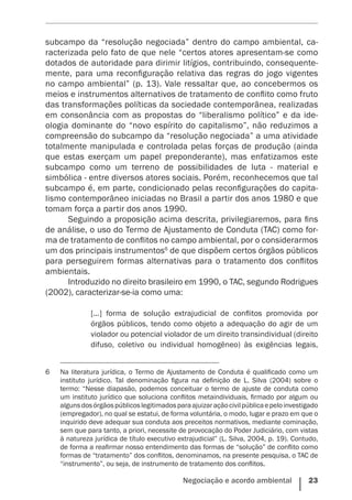 Negociação e acordo ambiental    23
subcampo da “resolução negociada” dentro do campo ambiental, ca-
racterizada pelo fato de que nele “certos atores apresentam-se como
dotados de autoridade para dirimir litígios, contribuindo, consequente-
mente, para uma reconfiguração relativa das regras do jogo vigentes
no campo ambiental” (p. 13). Vale ressaltar que, ao concebermos os
meios e instrumentos alternativos de tratamento de conflito como fruto
das transformações políticas da sociedade contemporânea, realizadas
em consonância com as propostas do “liberalismo político” e da ide-
ologia dominante do “novo espírito do capitalismo”, não reduzimos a
compreensão do subcampo da “resolução negociada” a uma atividade
totalmente manipulada e controlada pelas forças de produção (ainda
que estas exerçam um papel preponderante), mas enfatizamos este
subcampo como um terreno de possibilidades de luta - material e
simbólica - entre diversos atores sociais. Porém, reconhecemos que tal
subcampo é, em parte, condicionado pelas reconfigurações do capita-
lismo contemporâneo iniciadas no Brasil a partir dos anos 1980 e que
tomam força a partir dos anos 1990.
Seguindo a proposição acima descrita, privilegiaremos, para fins
de análise, o uso do Termo de Ajustamento de Conduta (TAC) como for-
ma de tratamento de conflitos no campo ambiental, por o considerarmos
um dos principais instrumentos6
de que dispõem certos órgãos públicos
para perseguirem formas alternativas para o tratamento dos conflitos
ambientais.
Introduzido no direito brasileiro em 1990, o TAC, segundo Rodrigues
(2002), caracterizar-se-ia como uma:
[...] forma de solução extrajudicial de conflitos promovida por
órgãos públicos, tendo como objeto a adequação do agir de um
violador ou potencial violador de um direito transindividual (direito
difuso, coletivo ou individual homogêneo) às exigências legais,
6	 Na literatura jurídica, o Termo de Ajustamento de Conduta é qualificado como um
instituto jurídico. Tal denominação figura na definição de L. Silva (2004) sobre o
termo: “Nesse diapasão, podemos conceituar o termo de ajuste de conduta como
um instituto jurídico que soluciona conflitos metaindividuais, firmado por algum ou
algunsdosórgãospúblicoslegitimadosparaajuizaraçãocivilpúblicaepeloinvestigado
(empregador), no qual se estatui, de forma voluntária, o modo, lugar e prazo em que o
inquirido deve adequar sua conduta aos preceitos normativos, mediante cominação,
sem que para tanto, a priori, necessite de provocação do Poder Judiciário, com vistas
à natureza jurídica de título executivo extrajudicial” (L. Silva, 2004, p. 19). Contudo,
de forma a reafirmar nosso entendimento das formas de “solução” de conflito como
formas de “tratamento” dos conflitos, denominamos, na presente pesquisa, o TAC de
“instrumento”, ou seja, de instrumento de tratamento dos conflitos.
 