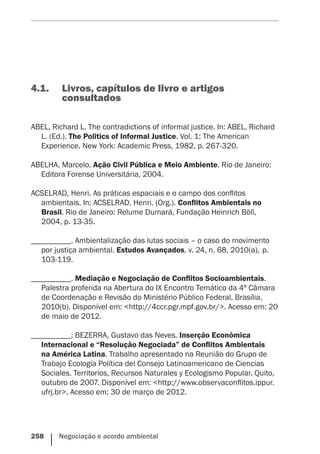 258    Negociação e acordo ambiental
4.1.	 Livros, capítulos de livro e artigos
consultados
ABEL, Richard L. The contradictions of informal justice. In: ABEL, Richard
L. (Ed.). The Politics of Informal Justice. Vol. 1: The American
Experience. New York: Academic Press, 1982, p. 267-320.
ABELHA, Marcelo. Ação Civil Pública e Meio Ambiente. Rio de Janeiro:
Editora Forense Universitária, 2004.
ACSELRAD, Henri. As práticas espaciais e o campo dos conflitos
ambientais. In: ACSELRAD, Henri. (Org.). Conflitos Ambientais no
Brasil. Rio de Janeiro: Relume Dumará, Fundação Heinrich Böll,
2004, p. 13-35.
__________. Ambientalização das lutas sociais – o caso do movimento
por justiça ambiental. Estudos Avançados, v. 24, n. 68, 2010(a), p.
103-119.
__________. Mediação e Negociação de Conflitos Socioambientais.
Palestra proferida na Abertura do IX Encontro Temático da 4ª Câmara
de Coordenação e Revisão do Ministério Público Federal, Brasília,
2010(b). Disponível em: <http://4ccr.pgr.mpf.gov.br/>. Acesso em: 20
de maio de 2012.
__________; BEZERRA, Gustavo das Neves. Inserção Econômica
Internacional e “Resolução Negociada” de Conflitos Ambientais
na América Latina. Trabalho apresentado na Reunião do Grupo de
Trabajo Ecología Política del Consejo Latinoamericano de Ciencias
Sociales. Territorios, Recursos Naturales y Ecologismo Popular, Quito,
outubro de 2007. Disponível em: <http://www.observaconflitos.ippur.
ufrj.br>. Acesso em: 30 de março de 2012.
 