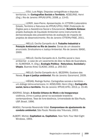 Negociação e acordo ambiental    259
__________; COLI, Luis Régis. Disputas cartográficas e disputas
territoriais. In: Cartografias Sociais e Território. ACSELRAD, Henri
(Org.). Rio de Janeiro: IPPUR/UFRJ, 2008, p. 13-43.
__________; LEROY, Jean-Pierre. Apresentação. In: ETTERN (Laboratório
Estado, Território e Natureza do IPPUR/UFRJ); FASE (Federação de
Órgãos para a Assistência Social e Educacional). Relatório Síntese:
projeto Avaliação de Equidade Ambiental como instrumento de
democratização dos procedimentos de avaliação de impacto de
projetos de desenvolvimento. Rio de Janeiro: ETTERN/FASE, 2011.
__________; MELLO, Cecília Campello do A. Trabalho Industrial e
Poluição Ambiental no Rio de Janeiro. Cenas de um desastre
anunciado. Sindicalismo e Justiça Ambiental. Rio de Janeiro: IBASE,
2000.
__________; MELLO, Cecília Campello do A. Conflito social e risco
ambiental - o caso de um vazamento de óleo na Baía de Guanabara.
In: ALIMONDA, H. (Org.), Ecologia Política - Naturaleza, Sociedad y
Utopia. Buenos Aires: CLACSO, 2002, p. 293-317.
__________; MELLO, Cecília Campello do A.; BEZERRA, Gustavo das
Neves. O que é justiça ambiental. Rio de Janeiro: Garamond, 2009.
__________; VIÉGAS, Rodrigo Nuñez. Cartografias sociais e território –
um diálogo latino-americano. In: ACSELRAD, Henri (Org.). Cartografia
social, terra e território. Rio de Janeiro: IPPUR/UFRJ, 2013, p. 15-40.
ADORNO, Sérgio. A Gestão Urbana do Medo e da Insegurança:
violência, crime e justiça penal na sociedade brasileira
contemporânea. Tese de livre-docência, Universidade de São Paulo,
USP, Brasil, 1996.
AKAOUI, Fernando Reverendo Vidal. Compromisso de ajustamento de
conduta ambiental. São Paulo: Revista dos Tribunais, 2003.
ALBERT, Michel. Capitalism vs. Capitalism. New York: Four Wall Eight
Windows, 1993.
 
