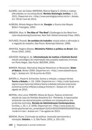 260    Negociação e acordo ambiental
ALEMÃO, Ivan da Costa; BARROSO, Marcia Regina C. Direito e Justiça:
dificuldades na via extrajudicial. Revista Sociologia Jurídica, n. 12,
2011. Disponível em: <http://www.sociologiajuridica.net.br>. Acesso
em: 26 de maio de 2013.
ALMEIDA, Alfredo Wagner Berno de. Carajás: a Guerra dos Mapas.
Belém: Falangola, 1993.
AMSDEM, Alice. H. The Rise of “The Rest”: Challenges to the West from
Late-industrializing Economies. New York: Oxford University Press, 2001.
ANTUNES, Ricardo. Os sentidos do trabalho: ensaio sobre a afirmação e
a negação do trabalho. São Paulo: Boitempo Editorial, 1999.
ARANTES, Rogério Bastos. Ministério Público e política no Brasil. São
Paulo: EDUC, 2002.
AZEVEDO, Rodrigo G. de. Informalização da Justiça e Controle Social:
estudo sociológico da implantação dos juizados especiais criminais
em Porto Alegre. São Paulo: IBCCRIM, 2000.
BARKER. Michael. Alternative Dispute Resolution or Revolution. State
of Nature, Winter 2009. Disponível em: <http://www.stateofnature.
org/>. Acesso em: 10 de junho de 2010.
BATISTA Jr., Paulo N. Entrevista: Contra a inflação, o ataque frontal.
Teoria e Debate, n. 23, 1994. Disponível em: <http://csbh.fpabramo.
org.br/o-que-fazemos/editora/teoria-e-debate/edicoes-anteriores/
economia-contra-inflacao-o-ataque-frontal-e>. Acesso em: 04 de
agosto de 2013.
BERTOLI, Ana Lúcia; RIBEIRO, Maisa de Souza. Passivo ambiental:
estudo de caso da Petróleo Brasileiro S.A - Petrobrás. A repercussão
ambiental nas demonstrações contábeis em consequência dos
acidentes ocorridos. Revista de Administração Contemporânea,
Curitiba, v. 10, n. 2, 2006. Disponível em: <http://www.scielo.br/
scielo.php?script=sci_arttext&pid=S1415-65552006000200007&lng
=en&nrm=iso>. Acesso em: 7 de agosto de 2013.
BIANCHI, Álvaro. O primado da política: revolução permanente e
transição. Outubro, n. 5, São Paulo, 2001, p. 101-115.
 