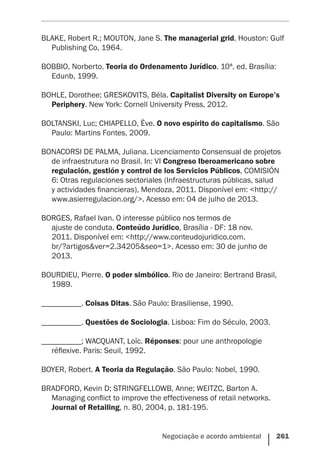 Negociação e acordo ambiental    261
BLAKE, Robert R.; MOUTON, Jane S. The managerial grid. Houston: Gulf
Publishing Co, 1964.
BOBBIO, Norberto. Teoria do Ordenamento Jurídico. 10ª. ed. Brasília:
Edunb, 1999.
BOHLE, Dorothee; GRESKOVITS, Béla. Capitalist Diversity on Europe’s
Periphery. New York: Cornell University Press, 2012.
BOLTANSKI, Luc; CHIAPELLO, Ève. O novo espírito do capitalismo. São
Paulo: Martins Fontes, 2009.
BONACORSI DE PALMA, Juliana. Licenciamento Consensual de projetos
de infraestrutura no Brasil. In: VI Congreso Iberoamericano sobre
regulación, gestión y control de los Servicios Públicos, COMISIÓN
6: Otras regulaciones sectoriales (Infraestructuras públicas, salud
y actividades financieras), Mendoza, 2011. Disponível em: <http://
www.asierregulacion.org/>. Acesso em: 04 de julho de 2013.
BORGES, Rafael Ivan. O interesse público nos termos de
ajuste de conduta. Conteúdo Jurídico, Brasília - DF: 18 nov.
2011. Disponível em: <http://www.conteudojuridico.com.
br/?artigos&ver=2.34205&seo=1>. Acesso em: 30 de junho de
2013.
BOURDIEU, Pierre. O poder simbólico. Rio de Janeiro: Bertrand Brasil,
1989.
__________. Coisas Ditas. São Paulo: Brasiliense, 1990.
__________. Questões de Sociologia. Lisboa: Fim do Século, 2003.
__________; WACQUANT, Loïc. Réponses: pour une anthropologie
réflexive. Paris: Seuil, 1992.
BOYER, Robert. A Teoria da Regulação. São Paulo: Nobel, 1990.
BRADFORD, Kevin D; STRINGFELLOWB, Anne; WEITZC, Barton A.
Managing conﬂict to improve the effectiveness of retail networks.
Journal of Retailing, n. 80, 2004, p. 181-195.
 