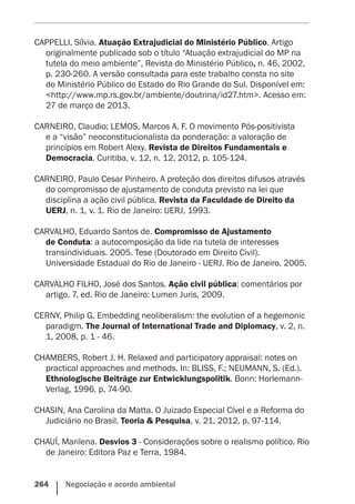 264    Negociação e acordo ambiental
CAPPELLI, Sílvia. Atuação Extrajudicial do Ministério Público. Artigo
originalmente publicado sob o título “Atuação extrajudicial do MP na
tutela do meio ambiente”, Revista do Ministério Público, n. 46, 2002,
p. 230-260. A versão consultada para este trabalho consta no site
do Ministério Público do Estado do Rio Grande do Sul. Disponível em:
<http://www.mp.rs.gov.br/ambiente/doutrina/id27.htm>. Acesso em:
27 de março de 2013.
CARNEIRO, Claudio; LEMOS, Marcos A. F. O movimento Pós-positivista
e a “visão” neoconstitucionalista da ponderação: a valoração de
princípios em Robert Alexy. Revista de Direitos Fundamentais e
Democracia. Curitiba, v. 12, n. 12, 2012, p. 105-124.
CARNEIRO, Paulo Cesar Pinheiro. A proteção dos direitos difusos através
do compromisso de ajustamento de conduta previsto na lei que
disciplina a ação civil pública. Revista da Faculdade de Direito da
UERJ, n. 1, v. 1. Rio de Janeiro: UERJ, 1993.
CARVALHO, Eduardo Santos de. Compromisso de Ajustamento
de Conduta: a autocomposição da lide na tutela de interesses
transindividuais. 2005. Tese (Doutorado em Direito Civil).
Universidade Estadual do Rio de Janeiro - UERJ. Rio de Janeiro, 2005.
CARVALHO FILHO, José dos Santos. Ação civil pública: comentários por
artigo. 7. ed. Rio de Janeiro: Lumen Juris, 2009.
CERNY, Philip G. Embedding neoliberalism: the evolution of a hegemonic
paradigm. The Journal of International Trade and Diplomacy, v. 2, n.
1, 2008, p. 1 - 46.
CHAMBERS, Robert J. H. Relaxed and participatory appraisal: notes on
practical approaches and methods. In: BLISS, F.; NEUMANN, S. (Ed.).
Ethnologische Beiträge zur Entwicklungspolitik. Bonn: Horlemann-
Verlag, 1996, p. 74-90.
CHASIN, Ana Carolina da Matta. O Juizado Especial Cível e a Reforma do
Judiciário no Brasil. Teoria & Pesquisa, v. 21, 2012, p. 97-114.
CHAUÍ, Marilena. Desvios 3 - Considerações sobre o realismo político. Rio
de Janeiro: Editora Paz e Terra, 1984.
 