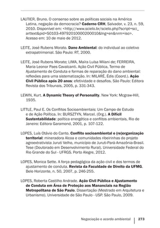 Negociação e acordo ambiental    273
LAUTIER, Bruno. O consenso sobre as políticas sociais na América
Latina, negação da democracia? Caderno CRH, Salvador, v. 23, n. 59,
2010. Disponível em: <http://www.scielo.br/scielo.php?script=sci_
arttext&pid=S0103-49792010000200010&lng=en&nrm=iso>.
Acesso em: 10 de maio de 2012.
LEITE, José Rubens Morato. Dano Ambiental: do individual ao coletivo
extrapatrimonial. São Paulo: RT, 2000.
LEITE, José Rubens Morato; LIMA, Maíra Luísa Milani de; FERREIRA,
Maria Leonor Paes Cavalcanti. Ação Civil Pública, Termo de
Ajustamento de Conduta e formas de reparação do dano ambiental:
reflexões para uma sistematização. In: MILARÉ, Édis (Coord.). Ação
Civil Pública após 20 anos: efetividade e desafios. São Paulo: Editora
Revista dos Tribunais, 2005, p. 331-343.
LEWIN, Kurt. A Dynamic Theory of Personality. New York: Mcgraw-Hill,
1935.
LITTLE, Paul E. Os Conflitos Socioambientais: Um Campo de Estudo
e de Ação Política. In: BURSZTYN, Marcel. (Org.). A Difícil
Sustentabilidade: política energética e conflitos ambientais, Rio de
Janeiro: Editora Garamond, 2001, p. 107-122.
LOPES, Luís Otávio do Canto. Conflito socioambiental e (re)organização
territorial: mineradora Alcoa e comunidades ribeirinhas do projeto
agroextrativista Juruti Velho, município de Juruti-Pará-Amazônia-Brasil.
Tese (Doutorado em Desenvolvimento Rural). Universidade Federal do
Rio Grande do Sul - UFRGS. Porto Alegre, 2012.
LOPES, Monica Sette. A força pedagógica da ação civil e dos termos de
ajustamento de conduta. Revista da Faculdade de Direito da UFMG.
Belo Horizonte, n. 50, 2007, p. 246-255.
LOPES, Roberta Castilho Andrade. Ação Civil Pública e Ajustamento
de Conduta em Área de Proteção aos Mananciais na Região
Metropolitana de São Paulo. Dissertação (Mestrado em Arquitetura e
Urbanismo). Universidade de São Paulo - USP. São Paulo, 2009.
 