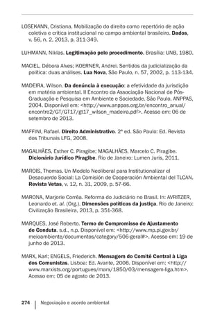 274    Negociação e acordo ambiental
LOSEKANN, Cristiana. Mobilização do direito como repertório de ação
coletiva e crítica institucional no campo ambiental brasileiro. Dados,
v. 56, n. 2, 2013, p. 311-349.
LUHMANN, Niklas. Legitimação pelo procedimento. Brasília: UNB, 1980.
MACIEL, Débora Alves; KOERNER, Andrei. Sentidos da judicialização da
política: duas análises. Lua Nova, São Paulo, n. 57, 2002, p. 113-134.
MADEIRA, Wilson. Da denúncia à execução: a efetividade da jurisdição
em matéria ambiental. II Encontro da Associação Nacional de Pós-
Graduação e Pesquisa em Ambiente e Sociedade. São Paulo, ANPPAS,
2004. Disponível em: <http://www.anppas.org.br/encontro_anual/
encontro2/GT/GT17/gt17_wilson_madeira.pdf>. Acesso em: 06 de
setembro de 2013.
MAFFINI, Rafael. Direito Administrativo. 2ª ed. São Paulo: Ed. Revista
dos Tribunais LFG, 2008.
MAGALHÃES, Esther C. Piragibe; MAGALHÃES, Marcelo C. Piragibe.
Dicionário Jurídico Piragibe. Rio de Janeiro: Lumen Juris, 2011.
MAROIS, Thomas. Un Modelo Neoliberal para Institutionalizar el
Desacuerdo Social: La Comisión de Cooperación Ambiental del TLCAN.
Revista Vetas, v. 12, n. 31, 2009, p. 57-66.
MARONA, Marjorie Corrêa. Reforma do Judiciário no Brasil. In: AVRITZER,
Leonardo et. al. (Org.). Dimensões políticas da justiça. Rio de Janeiro:
Civilização Brasileira, 2013, p. 351-368.
MARQUES, José Roberto. Termo de Compromisso de Ajustamento
de Conduta. s.d., n.p. Disponível em: <http://www.mp.pi.gov.br/
meioambiente/documentos/category/506-geral#>. Acesso em: 19 de
junho de 2013.
MARX, Karl; ENGELS, Friederich. Mensagem do Comitê Central à Liga
dos Comunistas. Lisboa: Ed. Avante, 2006. Disponível em: <http://
www.marxists.org/portugues/marx/1850/03/mensagem-liga.htm>.
Acesso em: 05 de agosto de 2013.
 