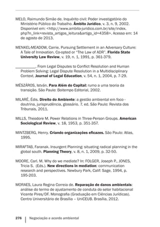 276    Negociação e acordo ambiental
MELO, Raimundo Simão de. Inquérito civil: Poder investigatório do
Ministério Público do Trabalho. Âmbito Jurídico, v. 3, n. 9, 2002.
Disponível em: <http://www.ambito-juridico.com.br/site/index.
php?n_link=revista_artigos_leitura&artigo_id=4358>. Acesso em: 14
de agosto de 2013.
MENKEL-MEADOW, Carrie. Pursuing Settlement in an Adversary Culture:
A Tale of Innovation. Co-opted or “The Law of ADR”. Florida State
University Law Review, v. 19, n. 1, 1991, p. 361-379.
__________. From Legal Disputes to Conflict Resolution and Human
Problem Solving: Legal Dispute Resolution in a Multidisciplinary
Context. Journal of Legal Education, v. 54, n. 1, 2004, p. 7-29.
MÉSZÁROS, István. Para Além do Capital: rumo a uma teoria da
transição. São Paulo: Boitempo Editorial, 2002.
MILARÉ, Édis. Direito do Ambiente: a gestão ambiental em foco -
doutrina, jurisprudência, glossário. 7. ed. São Paulo: Revista dos
Tribunais, 2011.
MILLS, Theodore M. Power Relations in Three-Person Groups. American
Sociological Review, v. 18, 1953, p. 351-357.
MINTZBERG, Henry. Criando organizações eficazes. São Paulo: Atlas,
1995.
MIRAFTAB, Faranak. Insurgent Planning: situating radical planning in the
global south. Planning Theory, v. 8, n. 1, 2009, p. 32-50.
MOORE, Carl. M. Why do we mediate? In: FOLGER, Joseph P., JONES,
Tricia S.  (Eds.). New directions in mediation: communication
research and perspectives. Newbury Park, Calif: Sage, 1994, p.
195-203.
MORAES, Laura Regina Correia de. Reparação de danos ambientais:
análise do termo de ajustamento de conduta do setor habitacional
Vicente Pires/DF. Monografia (Graduação em Ciências Jurídicas).
Centro Universitário de Brasília – UniCEUB. Brasília, 2012.
 