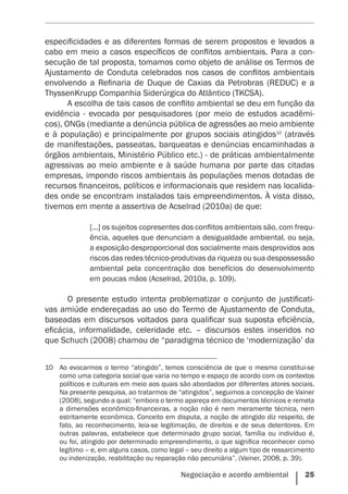 Negociação e acordo ambiental    25
especificidades e as diferentes formas de serem propostos e levados a
cabo em meio a casos específicos de conflitos ambientais. Para a con-
secução de tal proposta, tomamos como objeto de análise os Termos de
Ajustamento de Conduta celebrados nos casos de conflitos ambientais
envolvendo a Refinaria de Duque de Caxias da Petrobras (REDUC) e a
ThyssenKrupp Companhia Siderúrgica do Atlântico (TKCSA).
A escolha de tais casos de conflito ambiental se deu em função da
evidência - evocada por pesquisadores (por meio de estudos acadêmi-
cos), ONGs (mediante a denúncia pública de agressões ao meio ambiente
e à população) e principalmente por grupos sociais atingidos10
(através
de manifestações, passeatas, barqueatas e denúncias encaminhadas a
órgãos ambientais, Ministério Público etc.) - de práticas ambientalmente
agressivas ao meio ambiente e à saúde humana por parte das citadas
empresas, impondo riscos ambientais às populações menos dotadas de
recursos financeiros, políticos e informacionais que residem nas localida-
des onde se encontram instalados tais empreendimentos. À vista disso,
tivemos em mente a assertiva de Acselrad (2010a) de que:
	
[...] os sujeitos copresentes dos conflitos ambientais são, com frequ-
ência, aqueles que denunciam a desigualdade ambiental, ou seja,
a exposição desproporcional dos socialmente mais desprovidos aos
riscos das redes técnico-produtivas da riqueza ou sua despossessão
ambiental pela concentração dos benefícios do desenvolvimento
em poucas mãos (Acselrad, 2010a, p. 109).
O presente estudo intenta problematizar o conjunto de justificati-
vas amiúde endereçadas ao uso do Termo de Ajustamento de Conduta,
baseadas em discursos voltados para qualificar sua suposta eficiência,
eficácia, informalidade, celeridade etc. – discursos estes inseridos no
que Schuch (2008) chamou de “paradigma técnico de ‘modernização’ da
10	 Ao evocarmos o termo “atingido”, temos consciência de que o mesmo constitui-se
como uma categoria social que varia no tempo e espaço de acordo com os contextos
políticos e culturais em meio aos quais são abordados por diferentes atores sociais.
Na presente pesquisa, ao tratarmos de “atingidos”, seguimos a concepção de Vainer
(2008), segundo a qual: “embora o termo apareça em documentos técnicos e remeta
a dimensões econômico-financeiras, a noção não é nem meramente técnica, nem
estritamente econômica. Conceito em disputa, a noção de atingido diz respeito, de
fato, ao reconhecimento, leia-se legitimação, de direitos e de seus detentores. Em
outras palavras, estabelece que determinado grupo social, família ou indivíduo é,
ou foi, atingido por determinado empreendimento, o que significa reconhecer como
legítimo – e, em alguns casos, como legal – seu direito a algum tipo de ressarcimento
ou indenização, reabilitação ou reparação não pecuniária”. (Vainer, 2008, p. 39).
 