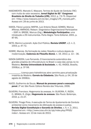 278    Negociação e acordo ambiental
NASCIMENTO, Marcelo C. Mascaro. Termos de Ajuste de Conduta (TAC)
com multa de valor excessivo. Jornal Digital do 52° Congresso
Brasileiro de Direito do Trabalho (LTR), 2012, p. 73-75. Disponível
em: <http://www.mascaro.com.br/dyn_images/LTR_marcelo.pdf>.
Acesso em: 29 de junho de 2013.
NAVES, Flávia Luciana; MAFRA, Luiz Antonio Staub; GOMES, Marcus
Affonso; AMÂNCIO, Robson. Diagnóstico Organizacional Participativo
– DOP. In: BROSE, Marcus (Org.). Metodologia Participativa: uma
introdução a 29 instrumentos. Porto Alegre: Tomo Editorial, 2001, p.
87-95.
NETO, Marino Lucianelli. Ação Civil Pública. Revista UNORP, v.2. n. 2,
2003, p. 47-72.
NOBRE, Marcos. Da formação às redes: filosofia e cultura depois da
modernização. Cadernos de Filosofia Alemã, n. 19, 2012, p. 13 – 36.
NOVOA GARZON, Luis Fernando. O licenciamento automático dos
grandes projetos de infra-estrutura no Brasil: o caso das usinas no rio
Madeira. Revista Universidade & Sociedade, n. 42, ANDES, Brasília,
2008(a), p. 37-58.
__________. Licença para hidrelétricas abre caminho para privatização
irrestrita do Madeira. Correio da Cidadania, São Paulo, p. 04, 20 de
agosto de 2008(b).
NUCCI, Guilherme de Souza. Manual de processo penal e execução
penal. 2ª ed. São Paulo: Editora Revista dos Tribunais, 2006.
OLIVEIRA, Francisco. Hegemonia às avessas. In: OLIVEIRA, F.; RIZEK,
C.; BRAGA, R. (Orgs.) Hegemonia às avessas. São Paulo: Boitempo,
2010, p. 21-27.
OLIVEIRA, Thiago Pires. A execução do Termo de Ajustamento de Conduta
ambiental como mecanismo de efetivação do acesso à justiça.
Revista Digital Constituição e Garantia de Direitos, v. 4, n. 2, 2011.
Disponível em: <http://www.ccsa.ufrn.br/ojs/index.php/PPGD/
index>. Acesso em: 13 de maio de 2013.
 