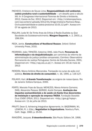 Negociação e acordo ambiental    279
PACHECO, Cristiano de Souza Lima. Responsabilidade civil ambiental,
cadeia produtiva rural e sustentabilidade – um desafio para o século
XXI. In: II Congresso Internacional Florense de Direito e Ambiente,
2012, Caxias do Sul, 2012. Disponível em: <http://cristianopacheco.
com/wp-content/uploads/2012/01/Artigo-Cristiano-Pacheco-Resp.-
Civil-sustentabilidade-e-cadeia-produtiva-10.01.12.pdf>. Acesso em:
07 de agosto de 2013.
PAULANI, Leda M. Os Trinta Anos da Crítica à Razão Dualista ou Que
Saudades do Subdesenvolvimento. Margem Esquerda, n. 2, 2003, p.
198-204.
PECK, Jamie. Constructions of Neoliberal Reason. Oxford: Oxford
University Press, 2010.
PEDROSO, João; TRINCÃO, Catarina; DIAS, João Paulo. Percursos da
informalização e da desjudicialização: por caminhos da reforma da
administração da justiça (análise comparada). Coimbra: Observatório
Permanente da Justiça Portuguesa; Centro de Estudos Sociais, 2001.
Disponível em: <http://opj.ces.uc.pt//>. Acesso em: 05 de maio de
2013
PEREIRA, Marco Antônio Marcondes. Transação no curso da ação civil
pública. Revista de direito do consumidor, n. 16, 1995, p. 116-127.
POLANYI, Karl. A Grande Transformação: as origens de nossa época. Rio
de Janeiro: Editora Campus, 2000.
PORTO, Marcelo Firpo de Souza; MENEZES, Marco Antonio Carneiro;
DIAS, Alexandre Pessoa; BÚRIGO, André Campos. Avaliação dos
impactos socioambientais e de saúde em Santa Cruz decorrentes
da instalação e operação da empresa TKCSA. Fundação Oswaldo
Cruz: ENSP, EPSJV, 2011. Disponível em: <http://goo.gl/hqlep>.
Acesso em: 11 de julho de 2013.
PRUITT, Dean G. Achieving Integrative Agreements. In: BAZERMAN, M.;
LEWICKI, R. J. (Eds.). Negotiation in Organizations. Newbury Park,
Calif.: Sage, 1983, p. 35-50.
RANCIÈRE, Jacques. O desentendimento. São Paulo: Editora 34, 1996.
 
