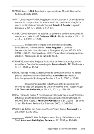 Negociação e acordo ambiental    285
TROTSKY, Leon. 1905: Resultados y perspectivas. Madrid: Fundación
Federico Engels, 2005.
TURATTI, Luciana; GRAVINA, Magda; BIANCHIN, Araceli. A (in)eficácia dos
termos de compromisso de ajustamento de conduta na solução de
danos ambientais no Vale do Taquari. Estudo & Debate, Lageado:
Univates, v. 12, n. 1, 2005, p. 117-131.
VAINER, Carlos Bernardo. As escalas do poder e o poder das escalas. O
que pode o poder local? Cadernos IPPUR, Rio de Janeiro, v. 15, n. 2/
v. 16, n. 1, 2002, p. 13-32.
__________. Conceito de “atingido”: uma revisão do debate.
In: ROTHMAN, Franklin Daniel. Vidas Alagadas – Conflitos
Socioambientais, Licenciamento e Barragens. Viçosa, MG: Ed. UFV,
2008, p. 39-63. Disponível em: <http://www.observabarragem.ippur.
ufrj.br/>. Acesso em: 30 de julho de 2013.
VERONESE, Alexandre. Projetos Judiciários de Acesso à Justiça: entre
Assistência Social e Serviços Legais. Revista Direito GV, São Paulo, v.
3, n. 1, 2007, p. 13-34.
VIÉGAS, Rodrigo Nuñez. As resoluções de conflito ambiental na esfera
pública brasileira: uma análise crítica. Confluências - Revista
Interdisciplinar de Sociologia e Direito, v. 9, n. 2, 2007, p. 23-49.
__________. Implantando grandes indústrias no Rio de Janeiro: um
estudo de caso dos projetos da UTE de Sepetiba e da ThyssenKrupp
CSA. Teoria & Sociedade, n. 19, v. 1, 2011, p. 130-167.
VIEIRA, Fernando Grella. A Transação na Esfera da Tutela dos Interesses
Difusos e Coletivos: Compromisso de Ajustamento de Conduta. In:
MILARÉ, Édis (Coord.). Ação Civil Pública: Lei 7.347/1985 – 15 anos.
2ª ed. São Paulo: Revista dos Tribunais, 2002, p. 262-290.
VINACKE, W. Edgar, Sex Roles in a Three-Person Game. Sociometry, v.
22, 1959, p. 343-360.
__________; ARKOFF, Abe. An Experimental Study of Coalitions in the
Triad. American Sociological Review, n. 22, 1957, p. 406-414.
 
