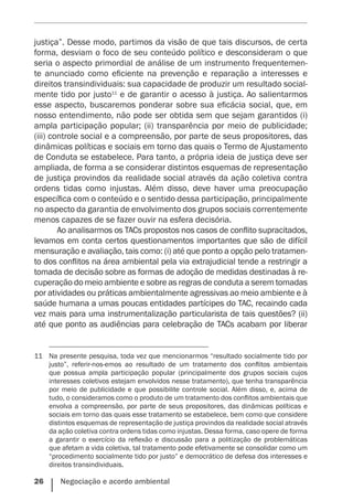 26    Negociação e acordo ambiental
justiça”. Desse modo, partimos da visão de que tais discursos, de certa
forma, desviam o foco de seu conteúdo político e desconsideram o que
seria o aspecto primordial de análise de um instrumento frequentemen-
te anunciado como eficiente na prevenção e reparação a interesses e
direitos transindividuais: sua capacidade de produzir um resultado social-
mente tido por justo11
e de garantir o acesso à justiça. Ao salientarmos
esse aspecto, buscaremos ponderar sobre sua eficácia social, que, em
nosso entendimento, não pode ser obtida sem que sejam garantidos (i)
ampla participação popular; (ii) transparência por meio de publicidade;
(iii) controle social e a compreensão, por parte de seus propositores, das
dinâmicas políticas e sociais em torno das quais o Termo de Ajustamento
de Conduta se estabelece. Para tanto, a própria ideia de justiça deve ser
ampliada, de forma a se considerar distintos esquemas de representação
de justiça provindos da realidade social através da ação coletiva contra
ordens tidas como injustas. Além disso, deve haver uma preocupação
específica com o conteúdo e o sentido dessa participação, principalmente
no aspecto da garantia de envolvimento dos grupos sociais correntemente
menos capazes de se fazer ouvir na esfera decisória.
Ao analisarmos os TACs propostos nos casos de conflito supracitados,
levamos em conta certos questionamentos importantes que são de difícil
mensuração e avaliação, tais como: (i) até que ponto a opção pelo tratamen-
to dos conflitos na área ambiental pela via extrajudicial tende a restringir a
tomada de decisão sobre as formas de adoção de medidas destinadas à re-
cuperação do meio ambiente e sobre as regras de conduta a serem tomadas
por atividades ou práticas ambientalmente agressivas ao meio ambiente e à
saúde humana a umas poucas entidades partícipes do TAC, recaindo cada
vez mais para uma instrumentalização particularista de tais questões? (ii)
até que ponto as audiências para celebração de TACs acabam por liberar
11	 Na presente pesquisa, toda vez que mencionarmos “resultado socialmente tido por
justo”, referir-nos-emos ao resultado de um tratamento dos conflitos ambientais
que possua ampla participação popular (principalmente dos grupos sociais cujos
interesses coletivos estejam envolvidos nesse tratamento), que tenha transparência
por meio de publicidade e que possibilite controle social. Além disso, e, acima de
tudo, o consideramos como o produto de um tratamento dos conflitos ambientais que
envolva a compreensão, por parte de seus propositores, das dinâmicas políticas e
sociais em torno das quais esse tratamento se estabelece, bem como que considere
distintos esquemas de representação de justiça provindos da realidade social através
da ação coletiva contra ordens tidas como injustas. Dessa forma, caso opere de forma
a garantir o exercício da reflexão e discussão para a politização de problemáticas
que afetam a vida coletiva, tal tratamento pode efetivamente se consolidar como um
“procedimento socialmente tido por justo” e democrático de defesa dos interesses e
direitos transindividuais.
 