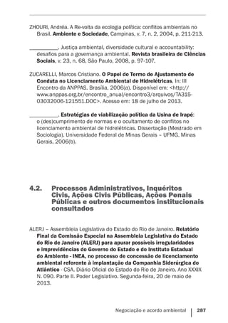 Negociação e acordo ambiental    287
ZHOURI, Andréa. A Re-volta da ecologia política: conflitos ambientais no
Brasil. Ambiente e Sociedade, Campinas, v. 7, n. 2, 2004, p. 211-213.
__________. Justiça ambiental, diversidade cultural e accountability:
desafios para a governança ambiental. Revista brasileira de Ciências
Sociais, v. 23, n. 68, São Paulo, 2008, p. 97-107.
ZUCARELLI, Marcos Cristiano. O Papel do Termo de Ajustamento de
Conduta no Licenciamento Ambiental de Hidrelétricas. In: III
Encontro da ANPPAS. Brasília, 2006(a). Disponível em: <http://
www.anppas.org.br/encontro_anual/encontro3/arquivos/TA315-
03032006-121551.DOC>. Acesso em: 18 de julho de 2013.
__________. Estratégias de viabilização política da Usina de Irapé:
o (des)cumprimento de normas e o ocultamento de conflitos no
licenciamento ambiental de hidrelétricas. Dissertação (Mestrado em
Sociologia). Universidade Federal de Minas Gerais – UFMG. Minas
Gerais, 2006(b).
4.2.	 Processos Administrativos, Inquéritos
Civis, Ações Civis Públicas, Ações Penais
Públicas e outros documentos institucionais
consultados
ALERJ – Assembleia Legislativa do Estado do Rio de Janeiro. Relatório
Final da Comissão Especial na Assembleia Legislativa do Estado
do Rio de Janeiro (ALERJ) para apurar possíveis irregularidades
e imprevidências do Governo do Estado e do Instituto Estadual
do Ambiente - INEA, no processo de concessão de licenciamento
ambiental referente à implantação da Companhia Siderúrgica do
Atlântico - CSA. Diário Oficial do Estado do Rio de Janeiro. Ano XXXIX
N. 090. Parte II. Poder Legislativo. Segunda-feira, 20 de maio de
2013.
 