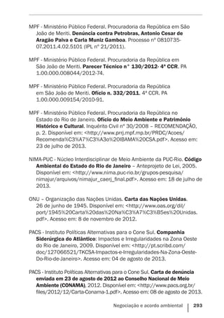Negociação e acordo ambiental    293
MPF - Ministério Público Federal. Procuradoria da República em São
João de Meriti. Denúncia contra Petrobras, Antonio Cesar de
Aragão Paiva e Carla Muniz Gamboa. Processo nº 0810735-
07.2011.4.02.5101 (IPL nº 21/2011).
MPF - Ministério Público Federal. Procuradoria da República em
São João de Meriti. Parecer Técnico n° 130/2012- 4ª CCR. PA
1.00.000.008044/2012-74.
MPF - Ministério Público Federal. Procuradoria da República
em São João de Meriti. Ofício n. 332/2011. 4ª CCR. PA
1.00.000.009154/2010-91.
MPF - Ministério Público Federal. Procuradoria da República no
Estado do Rio de Janeiro. Ofício do Meio Ambiente e Patrimônio
Histórico e Cultural. Inquérito Civil nº 30/2008 – RECOMENDAÇÃO,
p. 2. Disponível em: <http://www.prrj.mpf.mp.br/PRDC/Acoes/
Recomenda%C3%A7%C3%A3o%20IBAMA%20CSA.pdf>. Acesso em:
23 de julho de 2013.
NIMA-PUC - Núcleo Interdisciplinar de Meio Ambiente da PUC-Rio. Código
Ambiental do Estado do Rio de Janeiro – Anteprojeto de Lei, 2005.
Disponível em: <http://www.nima.puc-rio.br/grupos-pesquisa/
nimajur/arquivos/nimajur_caerj_final.pdf>. Acesso em: 18 de julho de
2013.
ONU – Organização das Nações Unidas. Carta das Nações Unidas.
26 de junho de 1945. Disponível em: <http://www.oas.org/dil/
port/1945%20Carta%20das%20Na%C3%A7%C3%B5es%20Unidas.
pdf>. Acesso em: 8 de novembro de 2012.
PACS - Instituto Políticas Alternativas para o Cone Sul. Companhia
Siderúrgica do Atlântico: Impactos e Irregularidades na Zona Oeste
do Rio de Janeiro, 2009. Disponível em: <http://pt.scribd.com/
doc/127066521/TKCSA-Impactos-e-Irregularidades-Na-Zona-Oeste-
Do-Rio-de-Janeiro>. Acesso em: 04 de agosto de 2013.
PACS - Instituto Políticas Alternativas para o Cone Sul. Carta de denúncia
enviada em 23 de agosto de 2012 ao Conselho Nacional de Meio
Ambiente (CONAMA), 2012. Disponível em: <http://www.pacs.org.br/
files/2012/12/Carta-Conama-1.pdf>. Acesso em: 08 de agosto de 2013.
 