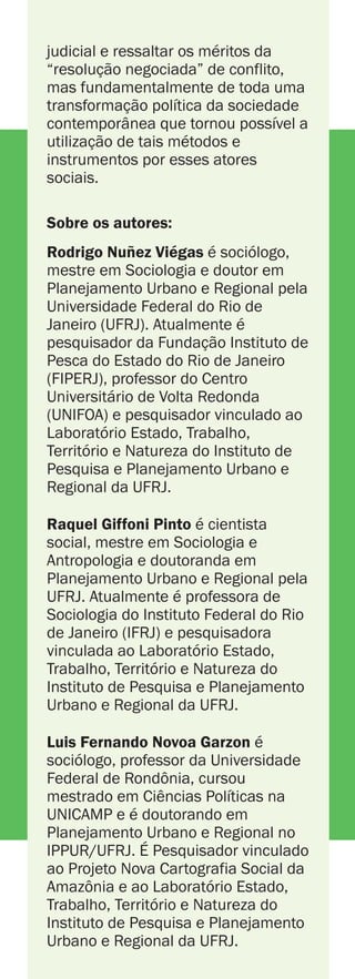 Dobra
Dobra
Dobra
Dobra
Dobra
Dobra
Dobra
Dobra
RODRIGO NUÑEZ VIÉGAS
RAQUEL GIFFONI PINTO
LUIS FERNANDO NOVOA GARZON
O Termo de Ajustamento de Conduta (TAC) como
forma de tratamento dos conflitos ambientais
ACORDO
AMBIENTAL
NEGOCIAÇÃO
eACORDO
AMBIENTAL
NEGOCIAÇÃO
e
RODRIGO NUÑEZ VIÉGAS
RAQUEL GIFFONI PINTO
LUIS FERNANDO NOVOA GARZON
Nas últimas décadas, o Estado
brasileiro passou por diversas reformas
econômicas, políticas e do sistema de
justiça. No plano do sistema de justiça,
a reforma focou em um conjunto geral
de métodos e instrumentos utilizados
na esfera extrajudicial para processar e
mesmo prevenir conflitos. Por meio de
tais métodos e instrumentos, certas
instituições vêm procurando reorientar
seus profissionais para atuarem como
“mediadores” ou “negociadores” que
passam a buscar a compreensão dos
problemas e dos interesses envolvidos
nesses conflitos com o intuito de
conduzirem as partes conflitantes a
fazerem acordos, evitando assim as
complicações de um processo judicial.
Pautando-se em discursos que surgem
a partir das críticas direcionadas à
esfera judicial (considerada morosa,
onerosa, formal e inflexível), buscam
“desburocratizar” suas formas de
tratamento de conflito ao utilizarem
instrumentos tidos por mais céleres e
de menor custo administrativo. Dentre
tais instrumentos, destaca-se o Termo
de Ajustamento de Conduta (TAC).
Neste livro, é analisado como o uso do
TAC vem, em sua aplicação e
desenvolvimento no campo ambiental,
trazendo elementos novos para o
espaço público e privado brasileiro e,
por conseguinte, trazendo novas (e
reconfigurando antigas) estratégias de
ação de instituições públicas, privadas
e não governamentais frente aos casos
de conflito ambiental. Procurou-se,
com isso, captar os debates e
transições importantes para a
compreensão da emergência e
possível centralidade desse tema nos
espaços público e privado brasileiros.
Ao longo do texto, os autores procuram
evidenciar o TAC - bem como outros
instrumentos e métodos extrajudiciais -
como o resultado não somente do
grande esforço de certos
“empreendedores institucionais” por
construir a desqualificação da via
judicial e ressaltar os méritos da
“resolução negociada” de conflito,
mas fundamentalmente de toda uma
transformação política da sociedade
contemporânea que tornou possível a
utilização de tais métodos e
instrumentos por esses atores
sociais.
é sociólogo,
mestre em Sociologia e doutor em
Planejamento Urbano e Regional pela
Universidade Federal do Rio de
Janeiro (UFRJ). Atualmente é
pesquisador da Fundação Instituto de
Pesca do Estado do Rio de Janeiro
(FIPERJ), professor do Centro
Universitário de Volta Redonda
(UNIFOA) e pesquisador vinculado ao
Laboratório Estado, Trabalho,
Território e Natureza do Instituto de
Pesquisa e Planejamento Urbano e
Regional da UFRJ.
é cientista
social, mestre em Sociologia e
Antropologia e doutoranda em
Planejamento Urbano e Regional pela
UFRJ. Atualmente é professora de
Sociologia do Instituto Federal do Rio
de Janeiro (IFRJ) e pesquisadora
vinculada ao Laboratório Estado,
Trabalho, Território e Natureza do
Instituto de Pesquisa e Planejamento
Urbano e Regional da UFRJ.
é
sociólogo, professor da Universidade
Federal de Rondônia, cursou
mestrado em Ciências Políticas na
UNICAMP e é doutorando em
Planejamento Urbano e Regional no
IPPUR/UFRJ. É Pesquisador vinculado
ao Projeto Nova Cartografia Social da
Amazônia e ao Laboratório Estado,
Trabalho, Território e Natureza do
Instituto de Pesquisa e Planejamento
Urbano e Regional da UFRJ.
Sobre os autores:
Rodrigo Nuñez Viégas
Raquel Giffoni Pinto
Luis Fernando Novoa Garzon
Até que ponto a opção pelo tratamento dos conflitos na área
ambiental pela via extrajudicial tende a restringir a tomada de
decisão sobre as formas de adoção de medidas destinadas à
recuperação do meio ambiente e sobre as regras de conduta a serem
tomadas por atividades ou práticas ambientalmente agressivas ao
meio ambiente e à saúde humana a umas poucas entidades
partícipes do TAC, recaindo para uma instrumentalização
particularista de tais questões? Até que ponto as audiências para
celebração de TACs acabam por liberar do jogo político as partes
envolvidas, colocando-as em instâncias em que, supõe-se, a razão
deve vigorar e, desse modo, são concebidas “soluções” vistas em
termos de compromissos entre interesses - e argumentos feitos em
nome desses interesses -, o que tende a obscurecer as questões
mais fundamentais a respeito do tipo de futuro que estamos
tentando alcançar? Até que ponto decisões tomadas em
negociações caso a caso, isoladamente, sem relação umas com as
outras ou com a soma das decisões, tendem a lidar em grande parte
somente com a manifestação superficial de questões mais
fundamentais e enraizadas - os conflitos de valores e princípios
básicos relativos à gestão dos recursos? Até que ponto, no
estabelecimento de um ambiente negociado entre diversos atores
sociais, são manejados os volumes diferenciados de poder, capital
material e social entre os atores envolvidos, de modo a criar um local
democrático, igualitário, de efetiva participação e transparência, em
que todos tenham poder de se fazer ouvir na busca por acordos?
Estes e outros questionamentos são abordados neste livro, que
busca entender as maneiras como os TACs são desenvolvidos na
prática, desvelando suas especificidades e as diferentes formas de
serem propostos e levados a cabo em meio a casos específicos de
conflitosambientais.
OTermodeAjustamentodeConduta(TAC)como
formadetratamentodosconflitosambientais
NEGOCIAÇÃOEACORDOAMBIENTAL
OTermodeAjustamentodeConduta(TAC)como
formadetratamentodosconflitosambientais
NEGOCIAÇÃOEACORDOAMBIENTAL
 