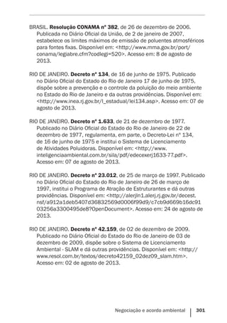 Negociação e acordo ambiental    301
BRASIL. Resolução CONAMA nº 382, de 26 de dezembro de 2006.
Publicada no Diário Oficial da União, de 2 de janeiro de 2007,
estabelece os limites máximos de emissão de poluentes atmosféricos
para fontes fixas. Disponível em: <http://www.mma.gov.br/port/
conama/legiabre.cfm?codlegi=520>. Acesso em: 8 de agosto de
2013.
RIO DE JANEIRO. Decreto nº 134, de 16 de junho de 1975. Publicado
no Diário Oficial do Estado do Rio de Janeiro 17 de junho de 1975,
dispõe sobre a prevenção e o controle da poluição do meio ambiente
no Estado do Rio de Janeiro e da outras providências. Disponível em:
<http://www.inea.rj.gov.br/l_estadual/lei134.asp>. Acesso em: 07 de
agosto de 2013.
RIO DE JANEIRO. Decreto nº 1.633, de 21 de dezembro de 1977.
Publicado no Diário Oficial do Estado do Rio de Janeiro de 22 de
dezembro de 1977, regulamenta, em parte, o Decreto-Lei nº 134,
de 16 de junho de 1975 e institui o Sistema de Licenciamento
de Atividades Poluidoras. Disponível em: <http://www.
inteligenciaambiental.com.br/sila/pdf/edecexerj1633-77.pdf>.
Acesso em: 07 de agosto de 2013.
RIO DE JANEIRO. Decreto nº 23.012, de 25 de março de 1997. Publicado
no Diário Oficial do Estado do Rio de Janeiro de 26 de março de
1997, institui o Programa de Atração de Estruturantes e dá outras
providências. Disponível em: <http://alerjln1.alerj.rj.gov.br/decest.
nsf/a912a1deb5407d36832569d0006f99d9/c7cb9d669b16dc91
03256a3300495de8?OpenDocument>. Acesso em: 24 de agosto de
2013.
RIO DE JANEIRO. Decreto nº 42.159, de 02 de dezembro de 2009.
Publicado no Diário Oficial do Estado do Rio de Janeiro de 03 de
dezembro de 2009, dispõe sobre o Sistema de Licenciamento
Ambiental - SLAM e dá outras providências. Disponível em: <http://
www.resol.com.br/textos/decreto42159_02dez09_slam.htm>.
Acesso em: 02 de agosto de 2013.
 
