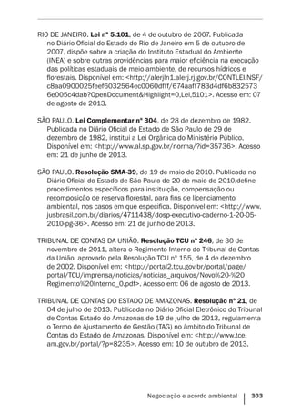 Negociação e acordo ambiental    303
RIO DE JANEIRO. Lei nº 5.101, de 4 de outubro de 2007. Publicada
no Diário Oficial do Estado do Rio de Janeiro em 5 de outubro de
2007, dispõe sobre a criação do Instituto Estadual do Ambiente
(INEA) e sobre outras providências para maior eficiência na execução
das políticas estaduais de meio ambiente, de recursos hídricos e
florestais. Disponível em: <http://alerjln1.alerj.rj.gov.br/CONTLEI.NSF/
c8aa0900025feef6032564ec0060dfff/674aaff783d4df6b832573
6e005c4dab?OpenDocument&Highlight=0,Lei,5101>. Acesso em: 07
de agosto de 2013.
SÃO PAULO. Lei Complementar nº 304, de 28 de dezembro de 1982.
Publicada no Diário Oficial do Estado de São Paulo de 29 de
dezembro de 1982, institui a Lei Orgânica do Ministério Público.
Disponível em: <http://www.al.sp.gov.br/norma/?id=35736>. Acesso
em: 21 de junho de 2013.
SÃO PAULO. Resolução SMA-39, de 19 de maio de 2010. Publicada no
Diário Oficial do Estado de São Paulo de 20 de maio de 2010,define
procedimentos específicos para instituição, compensação ou
recomposição de reserva florestal, para fins de licenciamento
ambiental, nos casos em que especifica. Disponível em: <http://www.
jusbrasil.com.br/diarios/4711438/dosp-executivo-caderno-1-20-05-
2010-pg-36>. Acesso em: 21 de junho de 2013.
TRIBUNAL DE CONTAS DA UNIÃO. Resolução TCU nº 246, de 30 de
novembro de 2011, altera o Regimento Interno do Tribunal de Contas
da União, aprovado pela Resolução TCU nº 155, de 4 de dezembro
de 2002. Disponível em: <http://portal2.tcu.gov.br/portal/page/
portal/TCU/imprensa/noticias/noticias_arquivos/Novo%20-%20
Regimento%20Interno_0.pdf>. Acesso em: 06 de agosto de 2013.
TRIBUNAL DE CONTAS DO ESTADO DE AMAZONAS. Resolução nº 21, de
04 de julho de 2013. Publicada no Diário Oficial Eletrônico do Tribunal
de Contas Estado do Amazonas de 19 de julho de 2013, regulamenta
o Termo de Ajustamento de Gestão (TAG) no âmbito do Tribunal de
Contas do Estado de Amazonas. Disponível em: <http://www.tce.
am.gov.br/portal/?p=8235>. Acesso em: 10 de outubro de 2013.
 